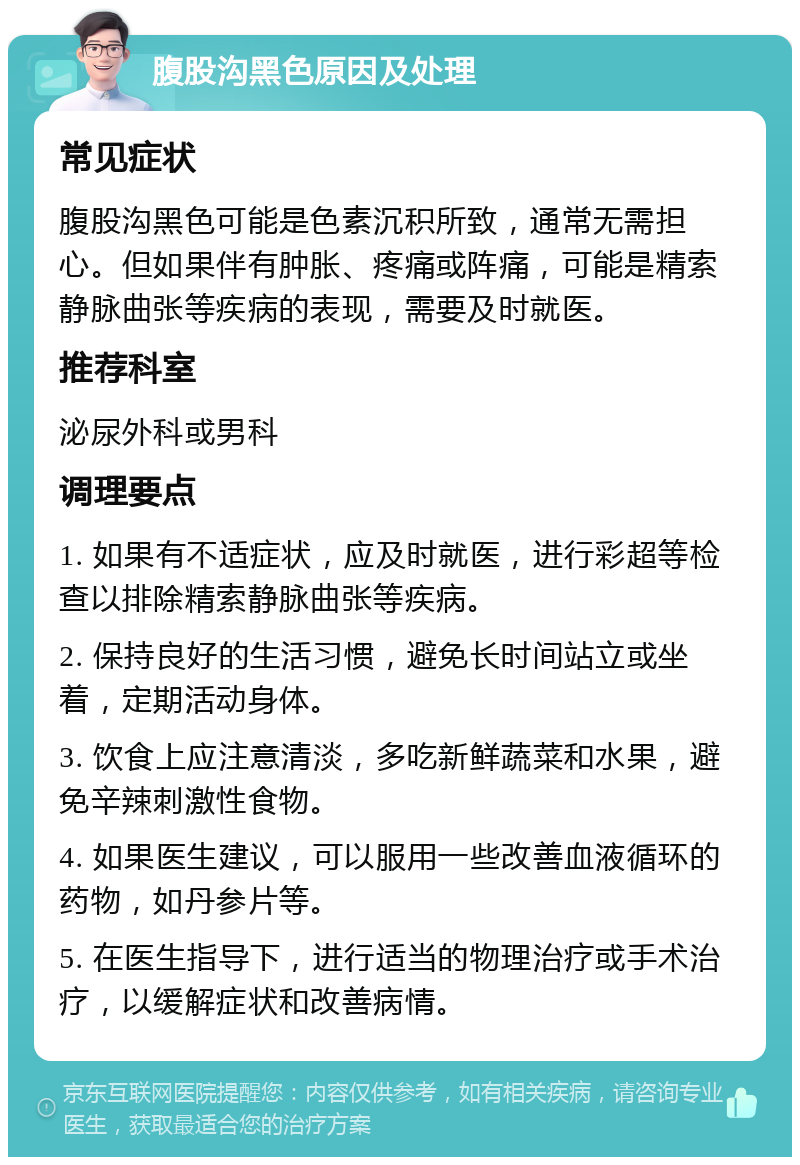 腹股沟黑色原因及处理 常见症状 腹股沟黑色可能是色素沉积所致，通常无需担心。但如果伴有肿胀、疼痛或阵痛，可能是精索静脉曲张等疾病的表现，需要及时就医。 推荐科室 泌尿外科或男科 调理要点 1. 如果有不适症状，应及时就医，进行彩超等检查以排除精索静脉曲张等疾病。 2. 保持良好的生活习惯，避免长时间站立或坐着，定期活动身体。 3. 饮食上应注意清淡，多吃新鲜蔬菜和水果，避免辛辣刺激性食物。 4. 如果医生建议，可以服用一些改善血液循环的药物，如丹参片等。 5. 在医生指导下，进行适当的物理治疗或手术治疗，以缓解症状和改善病情。