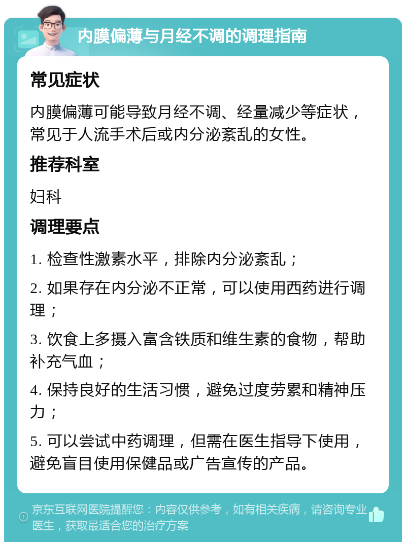 内膜偏薄与月经不调的调理指南 常见症状 内膜偏薄可能导致月经不调、经量减少等症状，常见于人流手术后或内分泌紊乱的女性。 推荐科室 妇科 调理要点 1. 检查性激素水平，排除内分泌紊乱； 2. 如果存在内分泌不正常，可以使用西药进行调理； 3. 饮食上多摄入富含铁质和维生素的食物，帮助补充气血； 4. 保持良好的生活习惯，避免过度劳累和精神压力； 5. 可以尝试中药调理，但需在医生指导下使用，避免盲目使用保健品或广告宣传的产品。