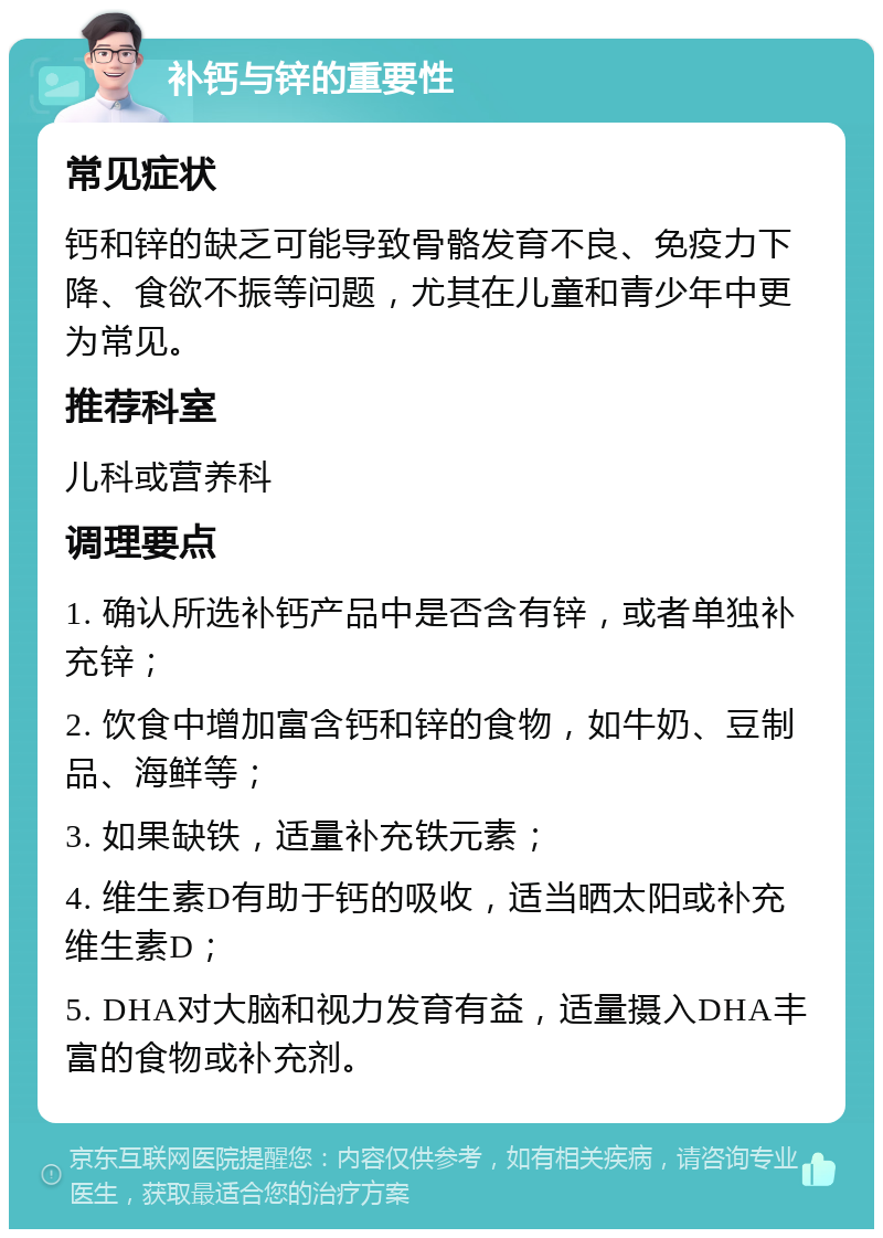 补钙与锌的重要性 常见症状 钙和锌的缺乏可能导致骨骼发育不良、免疫力下降、食欲不振等问题，尤其在儿童和青少年中更为常见。 推荐科室 儿科或营养科 调理要点 1. 确认所选补钙产品中是否含有锌，或者单独补充锌； 2. 饮食中增加富含钙和锌的食物，如牛奶、豆制品、海鲜等； 3. 如果缺铁，适量补充铁元素； 4. 维生素D有助于钙的吸收，适当晒太阳或补充维生素D； 5. DHA对大脑和视力发育有益，适量摄入DHA丰富的食物或补充剂。