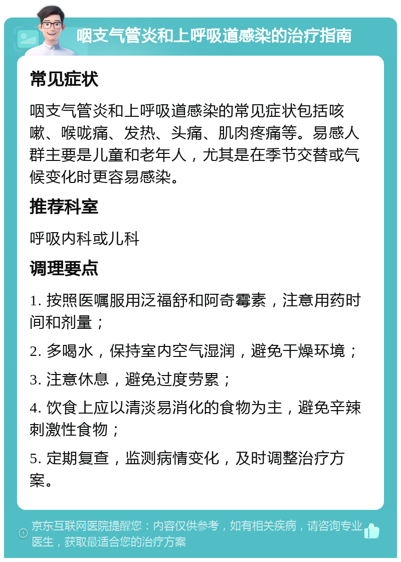 咽支气管炎和上呼吸道感染的治疗指南 常见症状 咽支气管炎和上呼吸道感染的常见症状包括咳嗽、喉咙痛、发热、头痛、肌肉疼痛等。易感人群主要是儿童和老年人，尤其是在季节交替或气候变化时更容易感染。 推荐科室 呼吸内科或儿科 调理要点 1. 按照医嘱服用泛福舒和阿奇霉素，注意用药时间和剂量； 2. 多喝水，保持室内空气湿润，避免干燥环境； 3. 注意休息，避免过度劳累； 4. 饮食上应以清淡易消化的食物为主，避免辛辣刺激性食物； 5. 定期复查，监测病情变化，及时调整治疗方案。