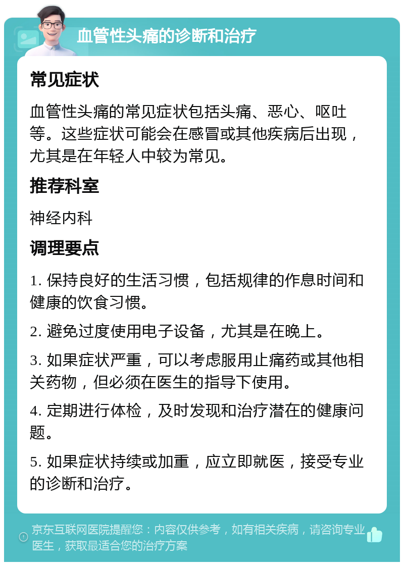 血管性头痛的诊断和治疗 常见症状 血管性头痛的常见症状包括头痛、恶心、呕吐等。这些症状可能会在感冒或其他疾病后出现，尤其是在年轻人中较为常见。 推荐科室 神经内科 调理要点 1. 保持良好的生活习惯，包括规律的作息时间和健康的饮食习惯。 2. 避免过度使用电子设备，尤其是在晚上。 3. 如果症状严重，可以考虑服用止痛药或其他相关药物，但必须在医生的指导下使用。 4. 定期进行体检，及时发现和治疗潜在的健康问题。 5. 如果症状持续或加重，应立即就医，接受专业的诊断和治疗。