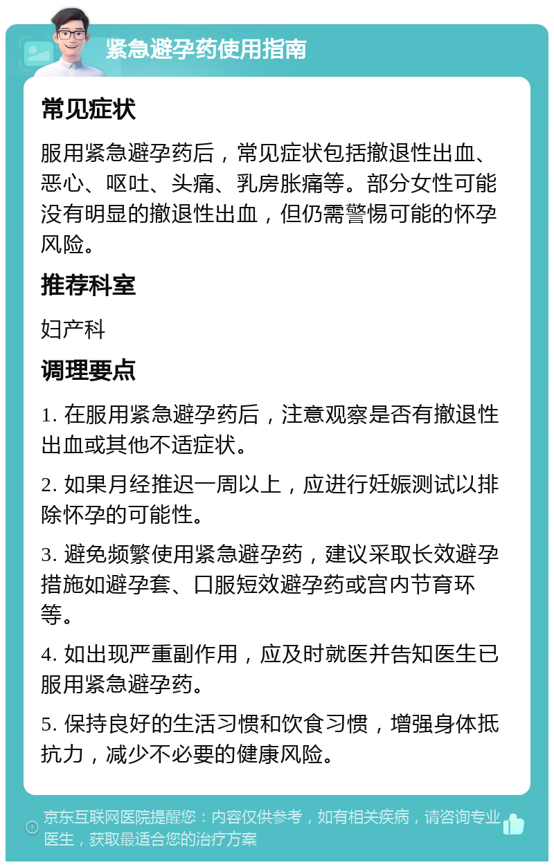 紧急避孕药使用指南 常见症状 服用紧急避孕药后，常见症状包括撤退性出血、恶心、呕吐、头痛、乳房胀痛等。部分女性可能没有明显的撤退性出血，但仍需警惕可能的怀孕风险。 推荐科室 妇产科 调理要点 1. 在服用紧急避孕药后，注意观察是否有撤退性出血或其他不适症状。 2. 如果月经推迟一周以上，应进行妊娠测试以排除怀孕的可能性。 3. 避免频繁使用紧急避孕药，建议采取长效避孕措施如避孕套、口服短效避孕药或宫内节育环等。 4. 如出现严重副作用，应及时就医并告知医生已服用紧急避孕药。 5. 保持良好的生活习惯和饮食习惯，增强身体抵抗力，减少不必要的健康风险。