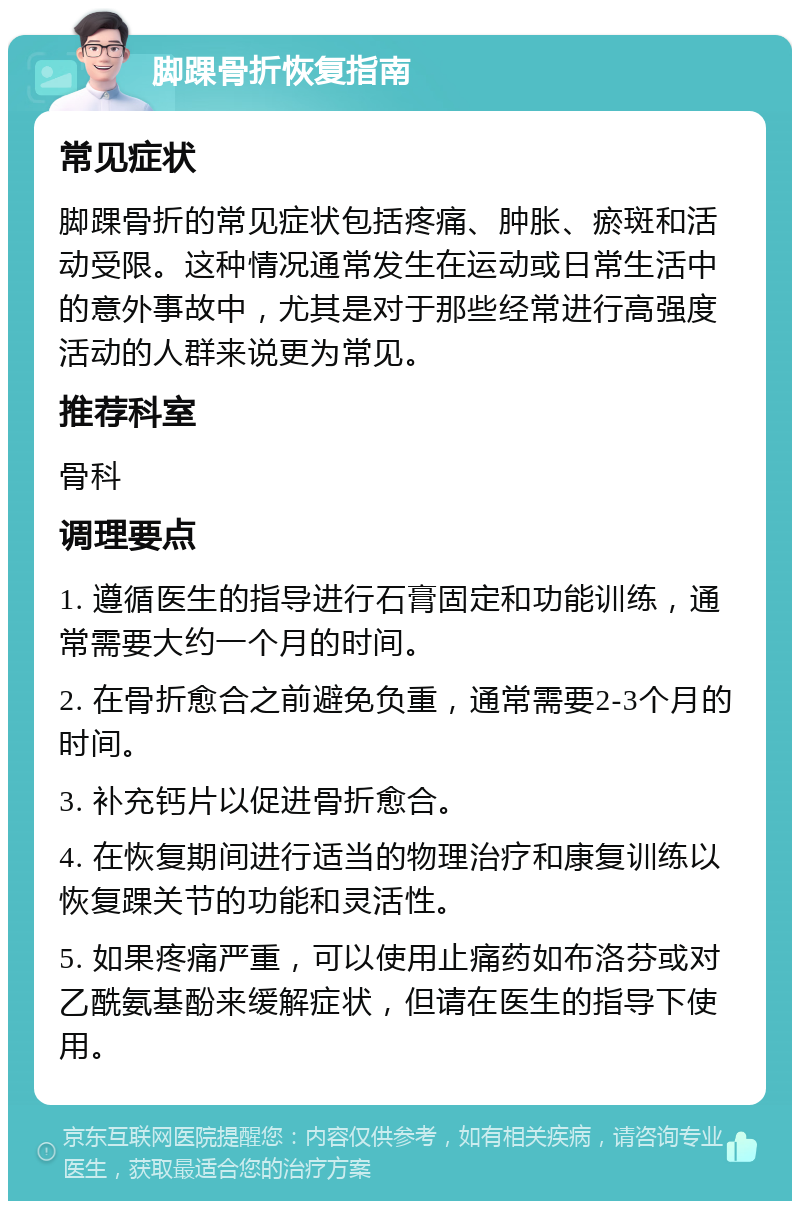 脚踝骨折恢复指南 常见症状 脚踝骨折的常见症状包括疼痛、肿胀、瘀斑和活动受限。这种情况通常发生在运动或日常生活中的意外事故中，尤其是对于那些经常进行高强度活动的人群来说更为常见。 推荐科室 骨科 调理要点 1. 遵循医生的指导进行石膏固定和功能训练，通常需要大约一个月的时间。 2. 在骨折愈合之前避免负重，通常需要2-3个月的时间。 3. 补充钙片以促进骨折愈合。 4. 在恢复期间进行适当的物理治疗和康复训练以恢复踝关节的功能和灵活性。 5. 如果疼痛严重，可以使用止痛药如布洛芬或对乙酰氨基酚来缓解症状，但请在医生的指导下使用。