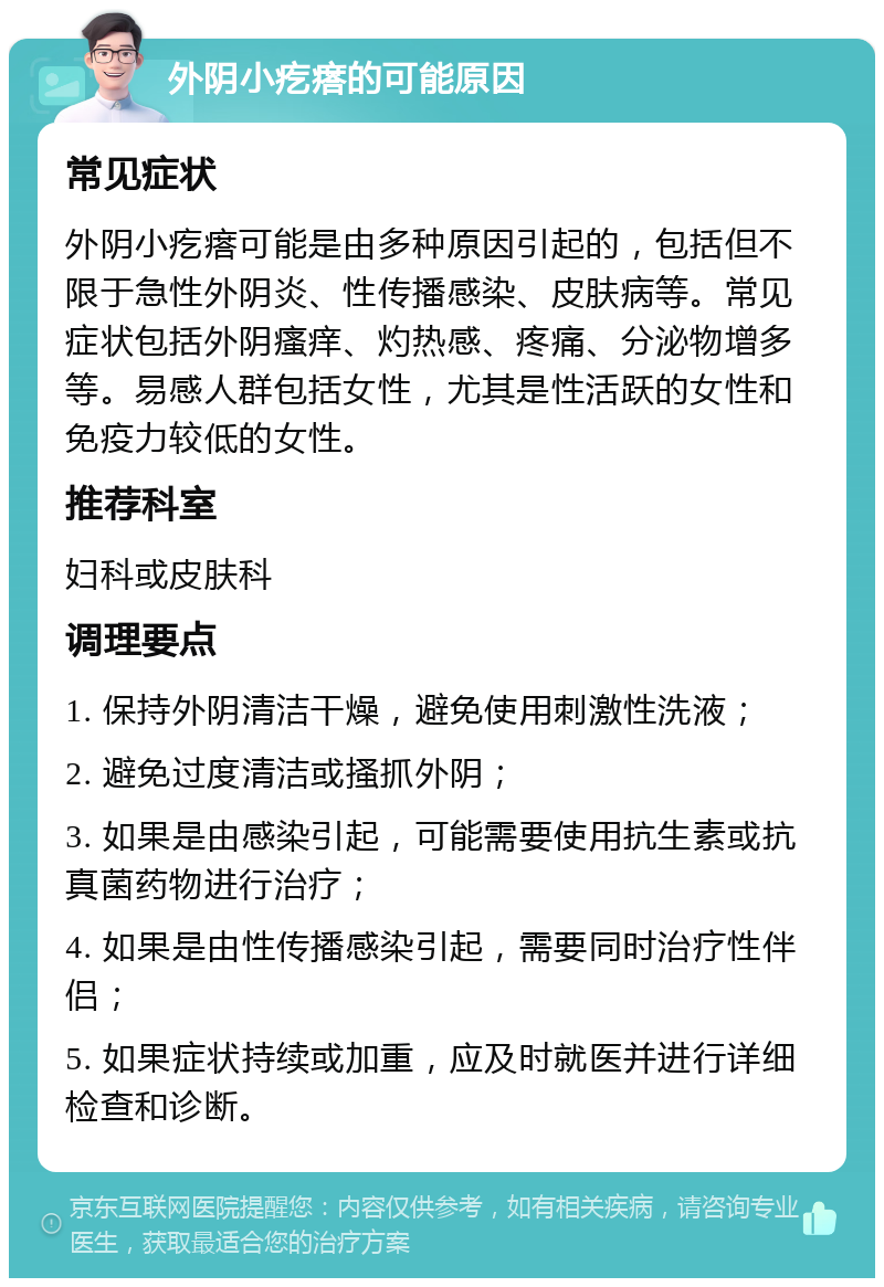 外阴小疙瘩的可能原因 常见症状 外阴小疙瘩可能是由多种原因引起的，包括但不限于急性外阴炎、性传播感染、皮肤病等。常见症状包括外阴瘙痒、灼热感、疼痛、分泌物增多等。易感人群包括女性，尤其是性活跃的女性和免疫力较低的女性。 推荐科室 妇科或皮肤科 调理要点 1. 保持外阴清洁干燥，避免使用刺激性洗液； 2. 避免过度清洁或搔抓外阴； 3. 如果是由感染引起，可能需要使用抗生素或抗真菌药物进行治疗； 4. 如果是由性传播感染引起，需要同时治疗性伴侣； 5. 如果症状持续或加重，应及时就医并进行详细检查和诊断。