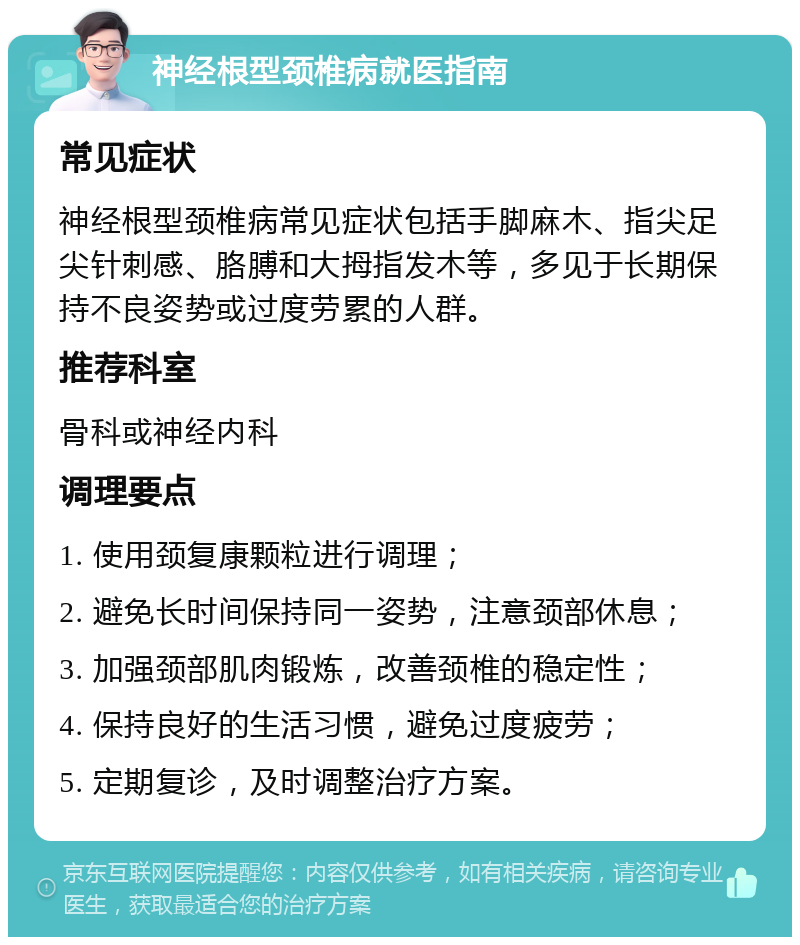 神经根型颈椎病就医指南 常见症状 神经根型颈椎病常见症状包括手脚麻木、指尖足尖针刺感、胳膊和大拇指发木等，多见于长期保持不良姿势或过度劳累的人群。 推荐科室 骨科或神经内科 调理要点 1. 使用颈复康颗粒进行调理； 2. 避免长时间保持同一姿势，注意颈部休息； 3. 加强颈部肌肉锻炼，改善颈椎的稳定性； 4. 保持良好的生活习惯，避免过度疲劳； 5. 定期复诊，及时调整治疗方案。