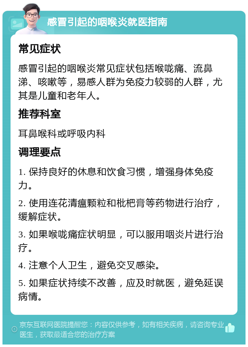 感冒引起的咽喉炎就医指南 常见症状 感冒引起的咽喉炎常见症状包括喉咙痛、流鼻涕、咳嗽等，易感人群为免疫力较弱的人群，尤其是儿童和老年人。 推荐科室 耳鼻喉科或呼吸内科 调理要点 1. 保持良好的休息和饮食习惯，增强身体免疫力。 2. 使用连花清瘟颗粒和枇杷膏等药物进行治疗，缓解症状。 3. 如果喉咙痛症状明显，可以服用咽炎片进行治疗。 4. 注意个人卫生，避免交叉感染。 5. 如果症状持续不改善，应及时就医，避免延误病情。