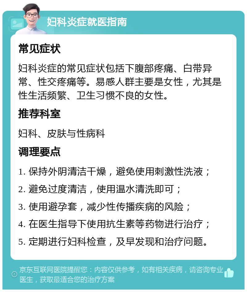 妇科炎症就医指南 常见症状 妇科炎症的常见症状包括下腹部疼痛、白带异常、性交疼痛等。易感人群主要是女性，尤其是性生活频繁、卫生习惯不良的女性。 推荐科室 妇科、皮肤与性病科 调理要点 1. 保持外阴清洁干燥，避免使用刺激性洗液； 2. 避免过度清洁，使用温水清洗即可； 3. 使用避孕套，减少性传播疾病的风险； 4. 在医生指导下使用抗生素等药物进行治疗； 5. 定期进行妇科检查，及早发现和治疗问题。