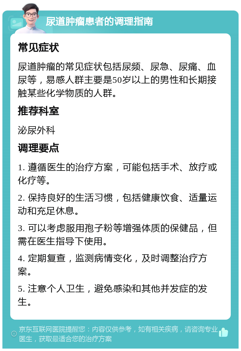 尿道肿瘤患者的调理指南 常见症状 尿道肿瘤的常见症状包括尿频、尿急、尿痛、血尿等，易感人群主要是50岁以上的男性和长期接触某些化学物质的人群。 推荐科室 泌尿外科 调理要点 1. 遵循医生的治疗方案，可能包括手术、放疗或化疗等。 2. 保持良好的生活习惯，包括健康饮食、适量运动和充足休息。 3. 可以考虑服用孢子粉等增强体质的保健品，但需在医生指导下使用。 4. 定期复查，监测病情变化，及时调整治疗方案。 5. 注意个人卫生，避免感染和其他并发症的发生。