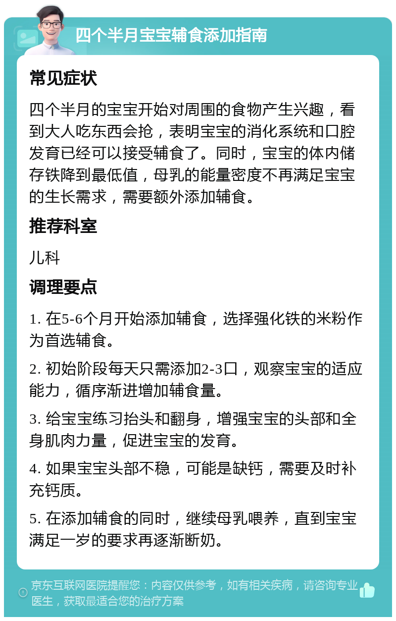 四个半月宝宝辅食添加指南 常见症状 四个半月的宝宝开始对周围的食物产生兴趣，看到大人吃东西会抢，表明宝宝的消化系统和口腔发育已经可以接受辅食了。同时，宝宝的体内储存铁降到最低值，母乳的能量密度不再满足宝宝的生长需求，需要额外添加辅食。 推荐科室 儿科 调理要点 1. 在5-6个月开始添加辅食，选择强化铁的米粉作为首选辅食。 2. 初始阶段每天只需添加2-3口，观察宝宝的适应能力，循序渐进增加辅食量。 3. 给宝宝练习抬头和翻身，增强宝宝的头部和全身肌肉力量，促进宝宝的发育。 4. 如果宝宝头部不稳，可能是缺钙，需要及时补充钙质。 5. 在添加辅食的同时，继续母乳喂养，直到宝宝满足一岁的要求再逐渐断奶。