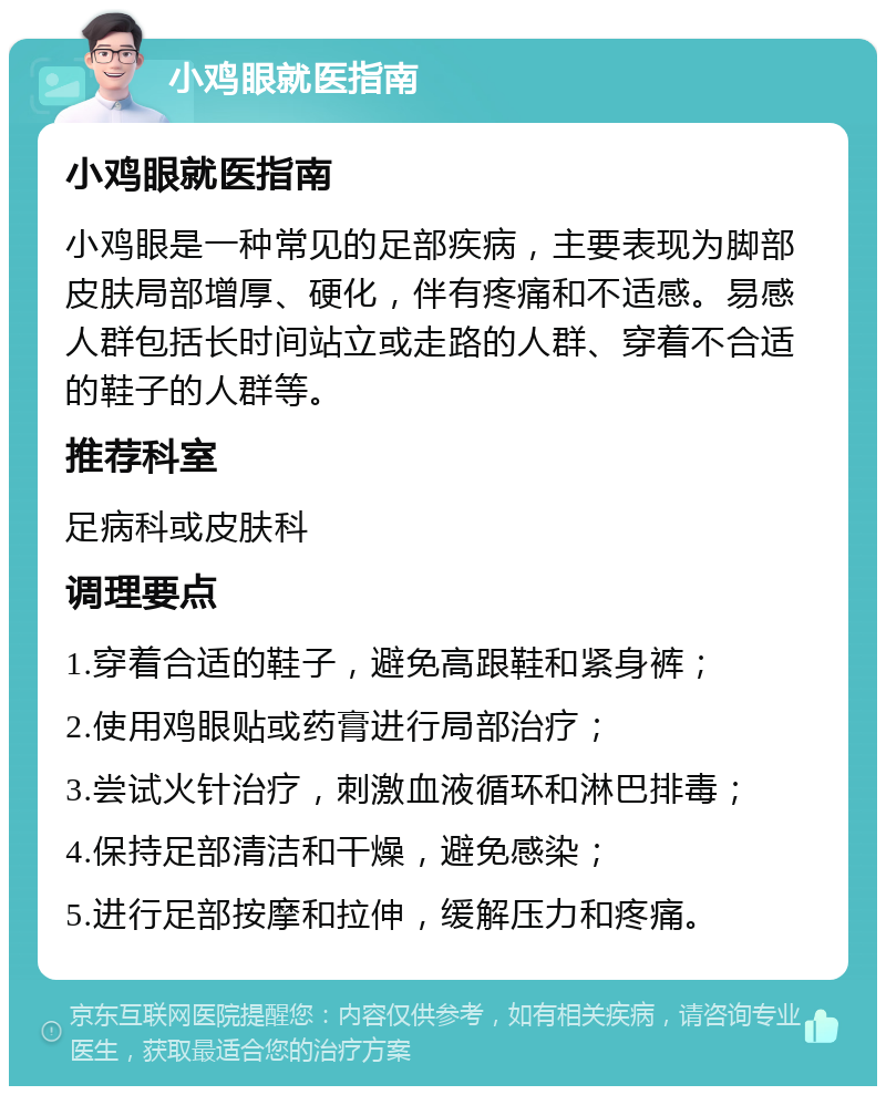 小鸡眼就医指南 小鸡眼就医指南 小鸡眼是一种常见的足部疾病，主要表现为脚部皮肤局部增厚、硬化，伴有疼痛和不适感。易感人群包括长时间站立或走路的人群、穿着不合适的鞋子的人群等。 推荐科室 足病科或皮肤科 调理要点 1.穿着合适的鞋子，避免高跟鞋和紧身裤； 2.使用鸡眼贴或药膏进行局部治疗； 3.尝试火针治疗，刺激血液循环和淋巴排毒； 4.保持足部清洁和干燥，避免感染； 5.进行足部按摩和拉伸，缓解压力和疼痛。