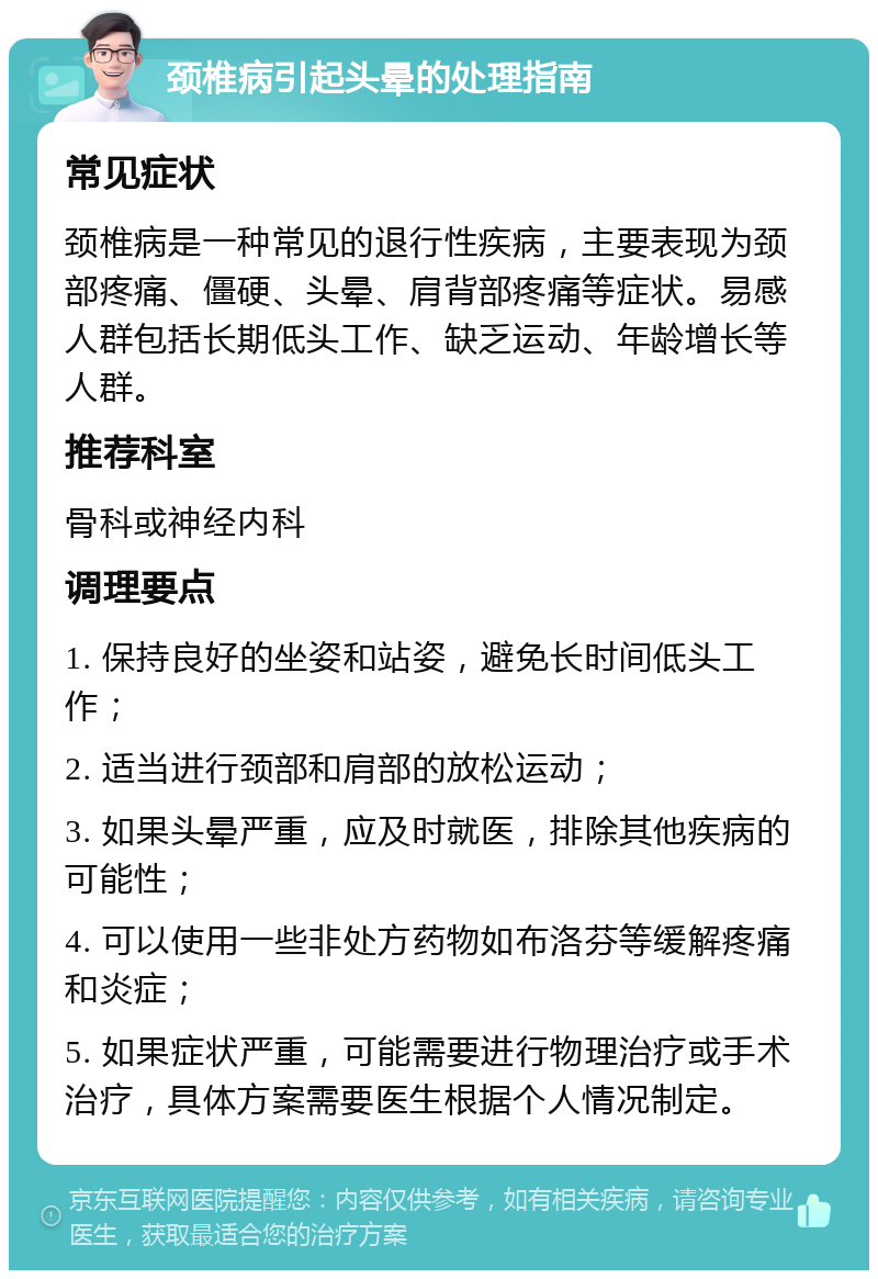 颈椎病引起头晕的处理指南 常见症状 颈椎病是一种常见的退行性疾病，主要表现为颈部疼痛、僵硬、头晕、肩背部疼痛等症状。易感人群包括长期低头工作、缺乏运动、年龄增长等人群。 推荐科室 骨科或神经内科 调理要点 1. 保持良好的坐姿和站姿，避免长时间低头工作； 2. 适当进行颈部和肩部的放松运动； 3. 如果头晕严重，应及时就医，排除其他疾病的可能性； 4. 可以使用一些非处方药物如布洛芬等缓解疼痛和炎症； 5. 如果症状严重，可能需要进行物理治疗或手术治疗，具体方案需要医生根据个人情况制定。