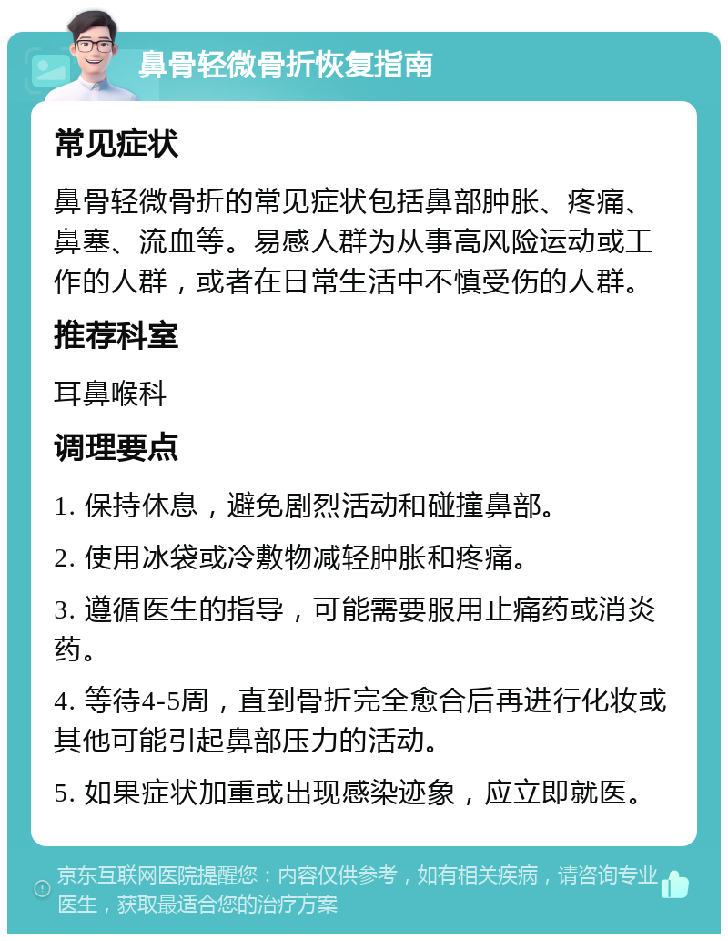 鼻骨轻微骨折恢复指南 常见症状 鼻骨轻微骨折的常见症状包括鼻部肿胀、疼痛、鼻塞、流血等。易感人群为从事高风险运动或工作的人群，或者在日常生活中不慎受伤的人群。 推荐科室 耳鼻喉科 调理要点 1. 保持休息，避免剧烈活动和碰撞鼻部。 2. 使用冰袋或冷敷物减轻肿胀和疼痛。 3. 遵循医生的指导，可能需要服用止痛药或消炎药。 4. 等待4-5周，直到骨折完全愈合后再进行化妆或其他可能引起鼻部压力的活动。 5. 如果症状加重或出现感染迹象，应立即就医。