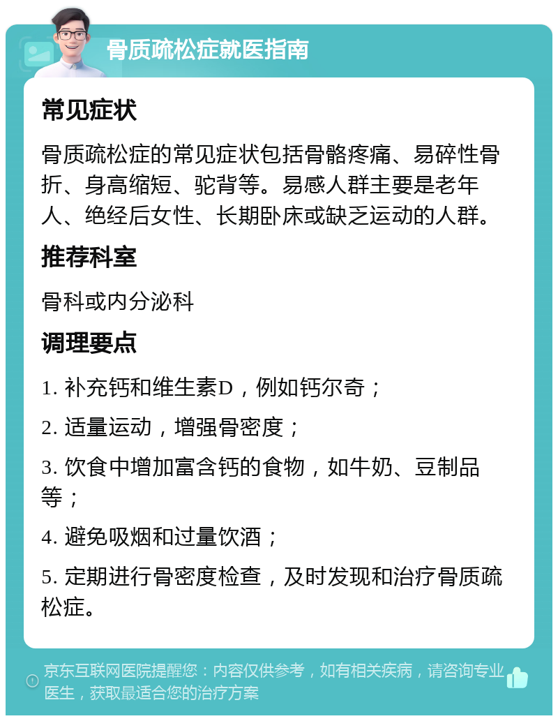 骨质疏松症就医指南 常见症状 骨质疏松症的常见症状包括骨骼疼痛、易碎性骨折、身高缩短、驼背等。易感人群主要是老年人、绝经后女性、长期卧床或缺乏运动的人群。 推荐科室 骨科或内分泌科 调理要点 1. 补充钙和维生素D，例如钙尔奇； 2. 适量运动，增强骨密度； 3. 饮食中增加富含钙的食物，如牛奶、豆制品等； 4. 避免吸烟和过量饮酒； 5. 定期进行骨密度检查，及时发现和治疗骨质疏松症。