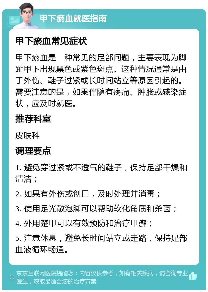 甲下瘀血就医指南 甲下瘀血常见症状 甲下瘀血是一种常见的足部问题，主要表现为脚趾甲下出现黑色或紫色斑点。这种情况通常是由于外伤、鞋子过紧或长时间站立等原因引起的。需要注意的是，如果伴随有疼痛、肿胀或感染症状，应及时就医。 推荐科室 皮肤科 调理要点 1. 避免穿过紧或不透气的鞋子，保持足部干燥和清洁； 2. 如果有外伤或创口，及时处理并消毒； 3. 使用足光散泡脚可以帮助软化角质和杀菌； 4. 外用楚甲可以有效预防和治疗甲癣； 5. 注意休息，避免长时间站立或走路，保持足部血液循环畅通。