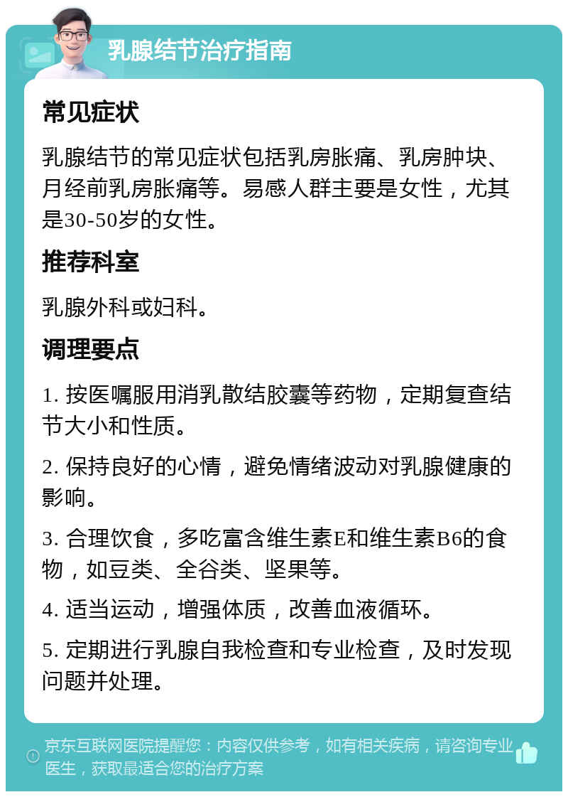 乳腺结节治疗指南 常见症状 乳腺结节的常见症状包括乳房胀痛、乳房肿块、月经前乳房胀痛等。易感人群主要是女性，尤其是30-50岁的女性。 推荐科室 乳腺外科或妇科。 调理要点 1. 按医嘱服用消乳散结胶囊等药物，定期复查结节大小和性质。 2. 保持良好的心情，避免情绪波动对乳腺健康的影响。 3. 合理饮食，多吃富含维生素E和维生素B6的食物，如豆类、全谷类、坚果等。 4. 适当运动，增强体质，改善血液循环。 5. 定期进行乳腺自我检查和专业检查，及时发现问题并处理。