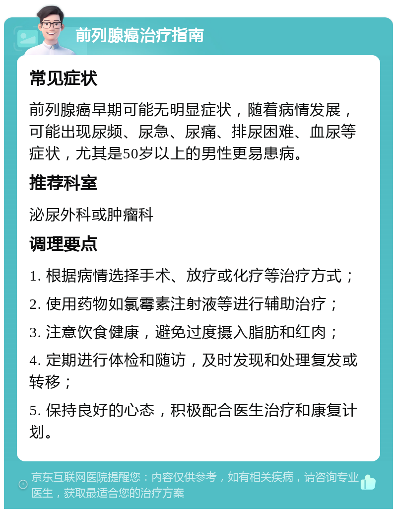 前列腺癌治疗指南 常见症状 前列腺癌早期可能无明显症状，随着病情发展，可能出现尿频、尿急、尿痛、排尿困难、血尿等症状，尤其是50岁以上的男性更易患病。 推荐科室 泌尿外科或肿瘤科 调理要点 1. 根据病情选择手术、放疗或化疗等治疗方式； 2. 使用药物如氯霉素注射液等进行辅助治疗； 3. 注意饮食健康，避免过度摄入脂肪和红肉； 4. 定期进行体检和随访，及时发现和处理复发或转移； 5. 保持良好的心态，积极配合医生治疗和康复计划。