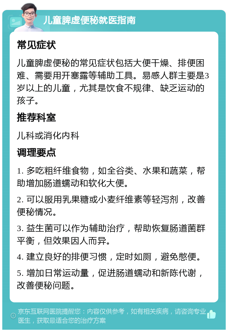 儿童脾虚便秘就医指南 常见症状 儿童脾虚便秘的常见症状包括大便干燥、排便困难、需要用开塞露等辅助工具。易感人群主要是3岁以上的儿童，尤其是饮食不规律、缺乏运动的孩子。 推荐科室 儿科或消化内科 调理要点 1. 多吃粗纤维食物，如全谷类、水果和蔬菜，帮助增加肠道蠕动和软化大便。 2. 可以服用乳果糖或小麦纤维素等轻泻剂，改善便秘情况。 3. 益生菌可以作为辅助治疗，帮助恢复肠道菌群平衡，但效果因人而异。 4. 建立良好的排便习惯，定时如厕，避免憋便。 5. 增加日常运动量，促进肠道蠕动和新陈代谢，改善便秘问题。