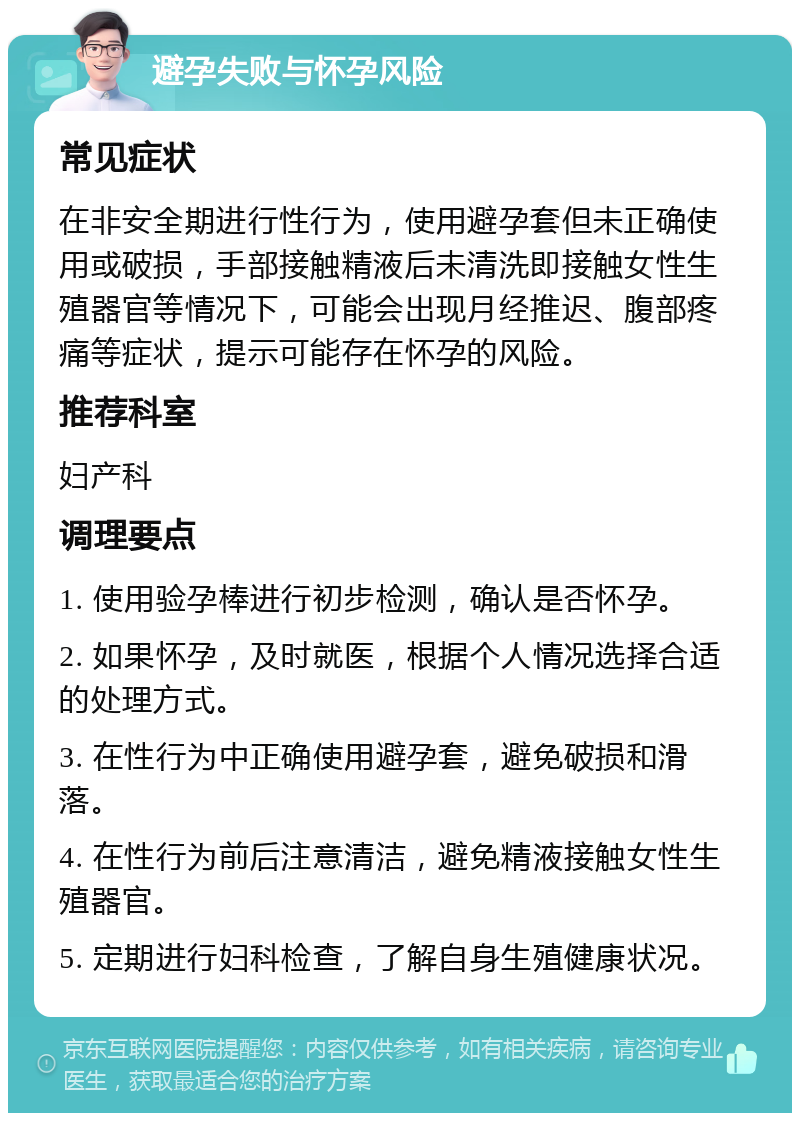 避孕失败与怀孕风险 常见症状 在非安全期进行性行为，使用避孕套但未正确使用或破损，手部接触精液后未清洗即接触女性生殖器官等情况下，可能会出现月经推迟、腹部疼痛等症状，提示可能存在怀孕的风险。 推荐科室 妇产科 调理要点 1. 使用验孕棒进行初步检测，确认是否怀孕。 2. 如果怀孕，及时就医，根据个人情况选择合适的处理方式。 3. 在性行为中正确使用避孕套，避免破损和滑落。 4. 在性行为前后注意清洁，避免精液接触女性生殖器官。 5. 定期进行妇科检查，了解自身生殖健康状况。