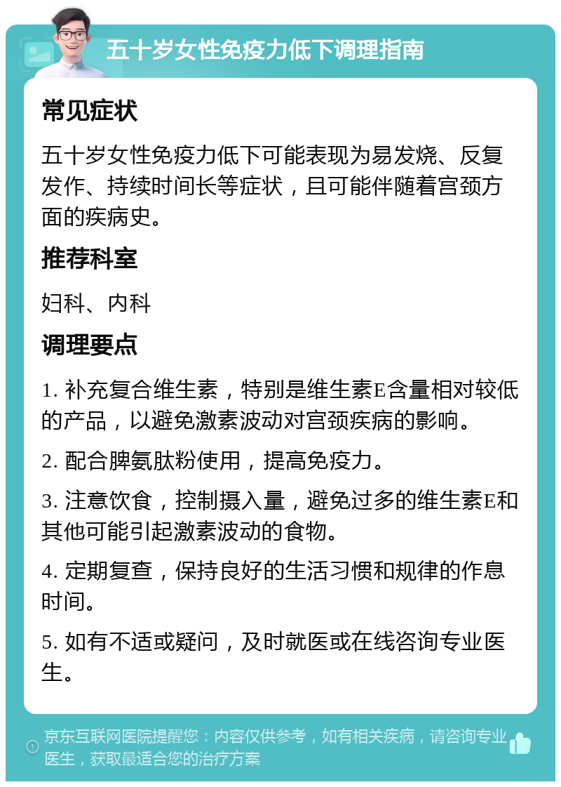 五十岁女性免疫力低下调理指南 常见症状 五十岁女性免疫力低下可能表现为易发烧、反复发作、持续时间长等症状，且可能伴随着宫颈方面的疾病史。 推荐科室 妇科、内科 调理要点 1. 补充复合维生素，特别是维生素E含量相对较低的产品，以避免激素波动对宫颈疾病的影响。 2. 配合脾氨肽粉使用，提高免疫力。 3. 注意饮食，控制摄入量，避免过多的维生素E和其他可能引起激素波动的食物。 4. 定期复查，保持良好的生活习惯和规律的作息时间。 5. 如有不适或疑问，及时就医或在线咨询专业医生。