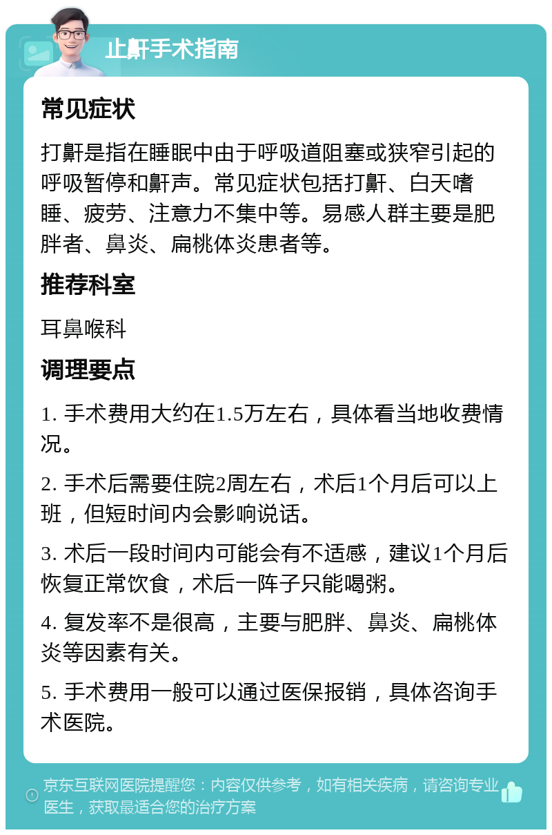 止鼾手术指南 常见症状 打鼾是指在睡眠中由于呼吸道阻塞或狭窄引起的呼吸暂停和鼾声。常见症状包括打鼾、白天嗜睡、疲劳、注意力不集中等。易感人群主要是肥胖者、鼻炎、扁桃体炎患者等。 推荐科室 耳鼻喉科 调理要点 1. 手术费用大约在1.5万左右，具体看当地收费情况。 2. 手术后需要住院2周左右，术后1个月后可以上班，但短时间内会影响说话。 3. 术后一段时间内可能会有不适感，建议1个月后恢复正常饮食，术后一阵子只能喝粥。 4. 复发率不是很高，主要与肥胖、鼻炎、扁桃体炎等因素有关。 5. 手术费用一般可以通过医保报销，具体咨询手术医院。