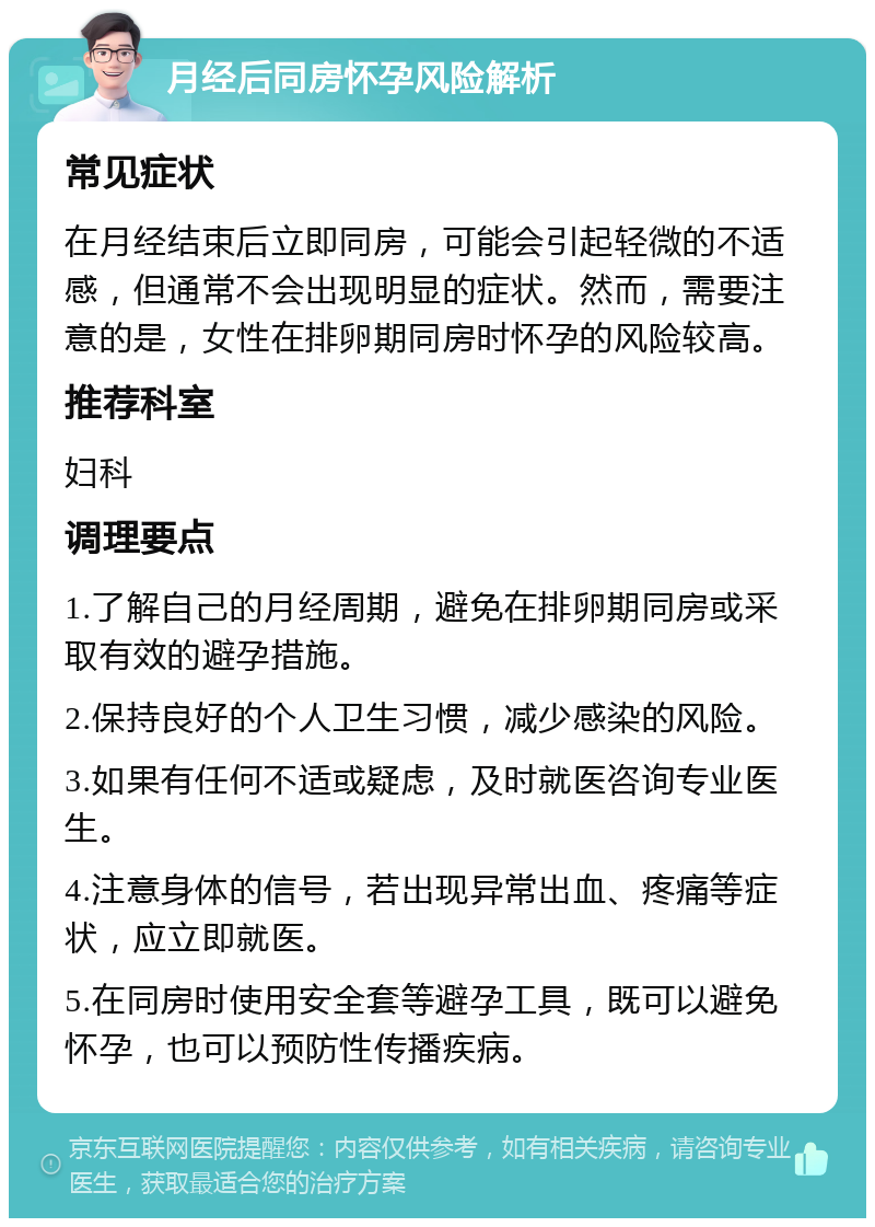 月经后同房怀孕风险解析 常见症状 在月经结束后立即同房，可能会引起轻微的不适感，但通常不会出现明显的症状。然而，需要注意的是，女性在排卵期同房时怀孕的风险较高。 推荐科室 妇科 调理要点 1.了解自己的月经周期，避免在排卵期同房或采取有效的避孕措施。 2.保持良好的个人卫生习惯，减少感染的风险。 3.如果有任何不适或疑虑，及时就医咨询专业医生。 4.注意身体的信号，若出现异常出血、疼痛等症状，应立即就医。 5.在同房时使用安全套等避孕工具，既可以避免怀孕，也可以预防性传播疾病。