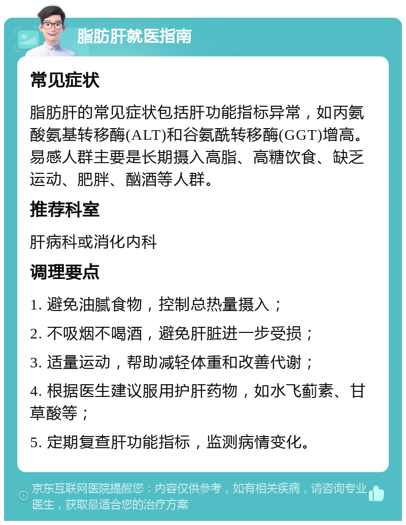 脂肪肝就医指南 常见症状 脂肪肝的常见症状包括肝功能指标异常，如丙氨酸氨基转移酶(ALT)和谷氨酰转移酶(GGT)增高。易感人群主要是长期摄入高脂、高糖饮食、缺乏运动、肥胖、酗酒等人群。 推荐科室 肝病科或消化内科 调理要点 1. 避免油腻食物，控制总热量摄入； 2. 不吸烟不喝酒，避免肝脏进一步受损； 3. 适量运动，帮助减轻体重和改善代谢； 4. 根据医生建议服用护肝药物，如水飞蓟素、甘草酸等； 5. 定期复查肝功能指标，监测病情变化。