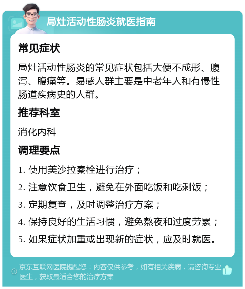 局灶活动性肠炎就医指南 常见症状 局灶活动性肠炎的常见症状包括大便不成形、腹泻、腹痛等。易感人群主要是中老年人和有慢性肠道疾病史的人群。 推荐科室 消化内科 调理要点 1. 使用美沙拉秦栓进行治疗； 2. 注意饮食卫生，避免在外面吃饭和吃剩饭； 3. 定期复查，及时调整治疗方案； 4. 保持良好的生活习惯，避免熬夜和过度劳累； 5. 如果症状加重或出现新的症状，应及时就医。