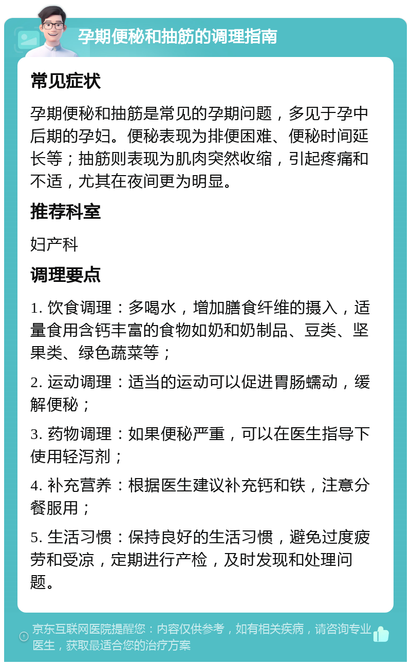 孕期便秘和抽筋的调理指南 常见症状 孕期便秘和抽筋是常见的孕期问题，多见于孕中后期的孕妇。便秘表现为排便困难、便秘时间延长等；抽筋则表现为肌肉突然收缩，引起疼痛和不适，尤其在夜间更为明显。 推荐科室 妇产科 调理要点 1. 饮食调理：多喝水，增加膳食纤维的摄入，适量食用含钙丰富的食物如奶和奶制品、豆类、坚果类、绿色蔬菜等； 2. 运动调理：适当的运动可以促进胃肠蠕动，缓解便秘； 3. 药物调理：如果便秘严重，可以在医生指导下使用轻泻剂； 4. 补充营养：根据医生建议补充钙和铁，注意分餐服用； 5. 生活习惯：保持良好的生活习惯，避免过度疲劳和受凉，定期进行产检，及时发现和处理问题。