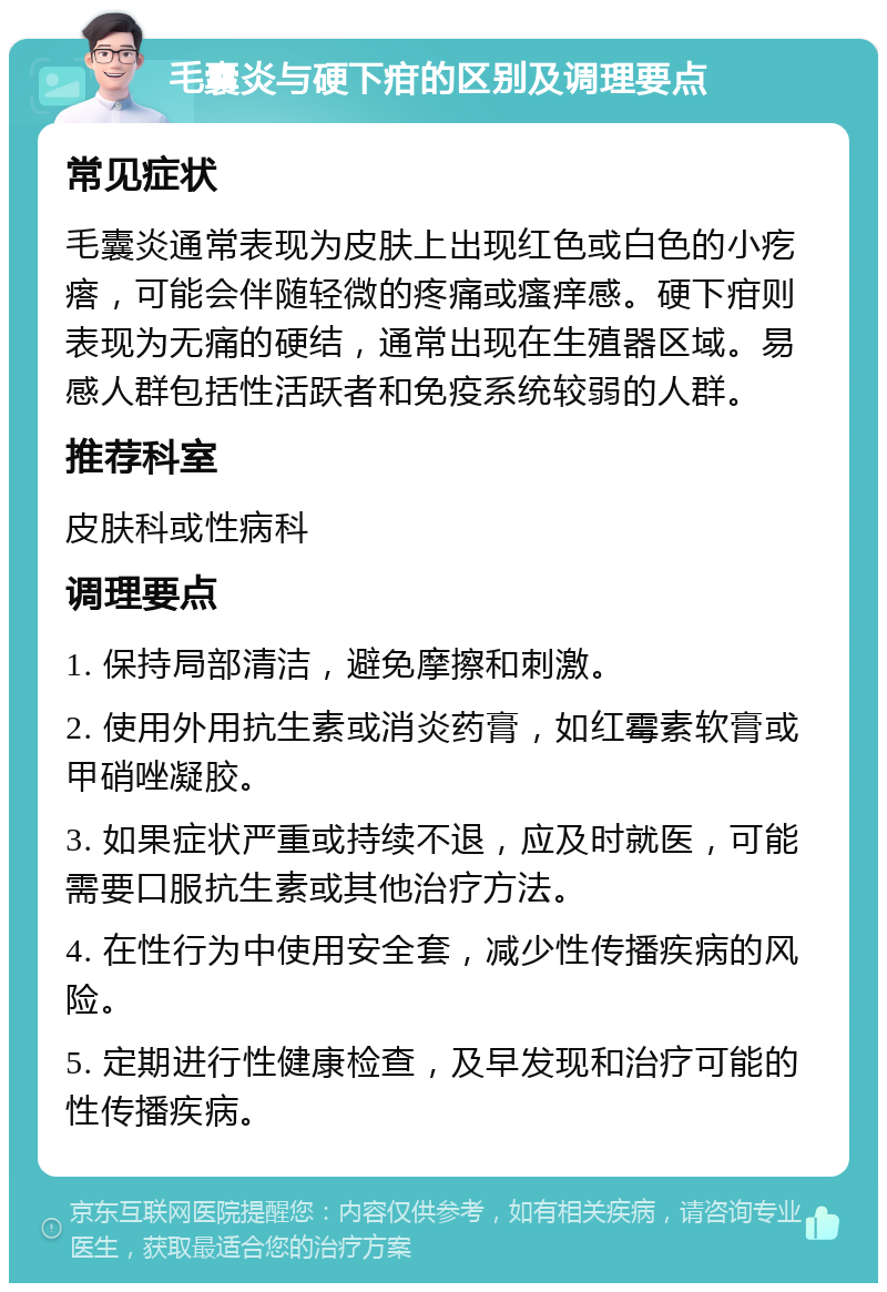 毛囊炎与硬下疳的区别及调理要点 常见症状 毛囊炎通常表现为皮肤上出现红色或白色的小疙瘩，可能会伴随轻微的疼痛或瘙痒感。硬下疳则表现为无痛的硬结，通常出现在生殖器区域。易感人群包括性活跃者和免疫系统较弱的人群。 推荐科室 皮肤科或性病科 调理要点 1. 保持局部清洁，避免摩擦和刺激。 2. 使用外用抗生素或消炎药膏，如红霉素软膏或甲硝唑凝胶。 3. 如果症状严重或持续不退，应及时就医，可能需要口服抗生素或其他治疗方法。 4. 在性行为中使用安全套，减少性传播疾病的风险。 5. 定期进行性健康检查，及早发现和治疗可能的性传播疾病。