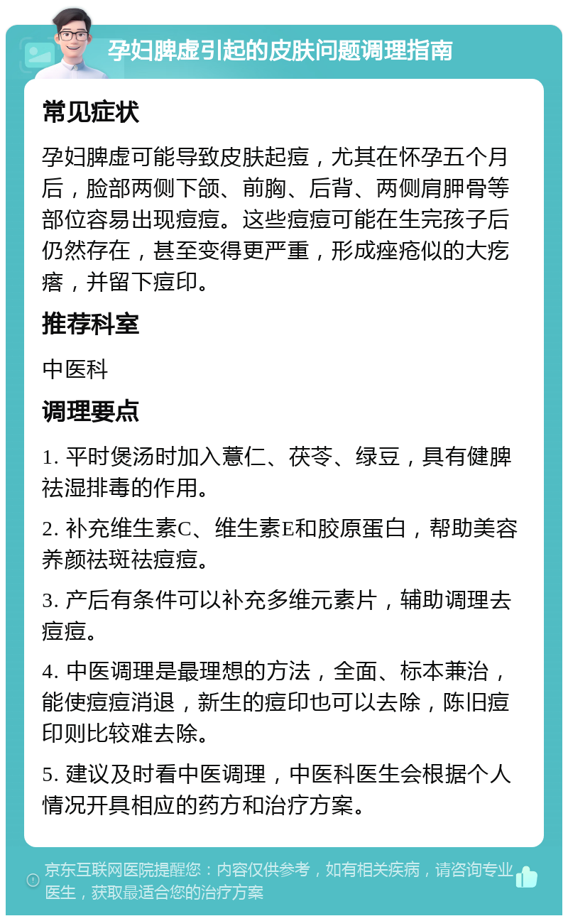 孕妇脾虚引起的皮肤问题调理指南 常见症状 孕妇脾虚可能导致皮肤起痘，尤其在怀孕五个月后，脸部两侧下颌、前胸、后背、两侧肩胛骨等部位容易出现痘痘。这些痘痘可能在生完孩子后仍然存在，甚至变得更严重，形成痤疮似的大疙瘩，并留下痘印。 推荐科室 中医科 调理要点 1. 平时煲汤时加入薏仁、茯苓、绿豆，具有健脾祛湿排毒的作用。 2. 补充维生素C、维生素E和胶原蛋白，帮助美容养颜祛斑祛痘痘。 3. 产后有条件可以补充多维元素片，辅助调理去痘痘。 4. 中医调理是最理想的方法，全面、标本兼治，能使痘痘消退，新生的痘印也可以去除，陈旧痘印则比较难去除。 5. 建议及时看中医调理，中医科医生会根据个人情况开具相应的药方和治疗方案。