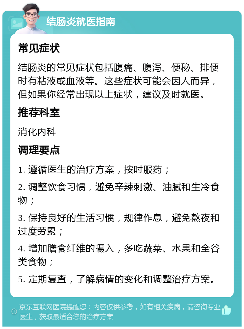 结肠炎就医指南 常见症状 结肠炎的常见症状包括腹痛、腹泻、便秘、排便时有粘液或血液等。这些症状可能会因人而异，但如果你经常出现以上症状，建议及时就医。 推荐科室 消化内科 调理要点 1. 遵循医生的治疗方案，按时服药； 2. 调整饮食习惯，避免辛辣刺激、油腻和生冷食物； 3. 保持良好的生活习惯，规律作息，避免熬夜和过度劳累； 4. 增加膳食纤维的摄入，多吃蔬菜、水果和全谷类食物； 5. 定期复查，了解病情的变化和调整治疗方案。