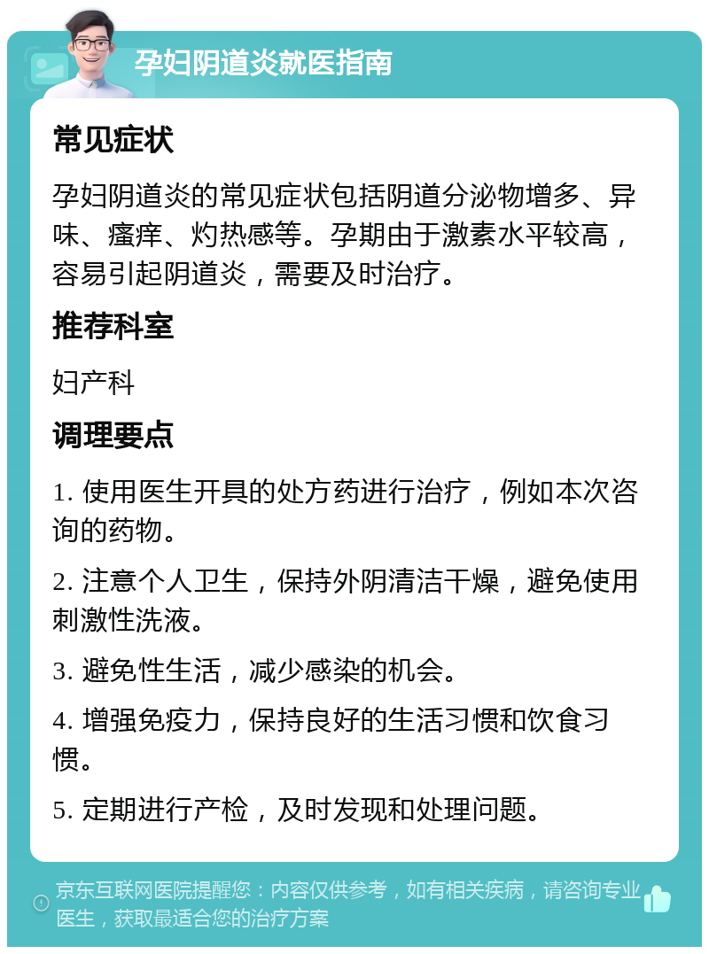 孕妇阴道炎就医指南 常见症状 孕妇阴道炎的常见症状包括阴道分泌物增多、异味、瘙痒、灼热感等。孕期由于激素水平较高，容易引起阴道炎，需要及时治疗。 推荐科室 妇产科 调理要点 1. 使用医生开具的处方药进行治疗，例如本次咨询的药物。 2. 注意个人卫生，保持外阴清洁干燥，避免使用刺激性洗液。 3. 避免性生活，减少感染的机会。 4. 增强免疫力，保持良好的生活习惯和饮食习惯。 5. 定期进行产检，及时发现和处理问题。