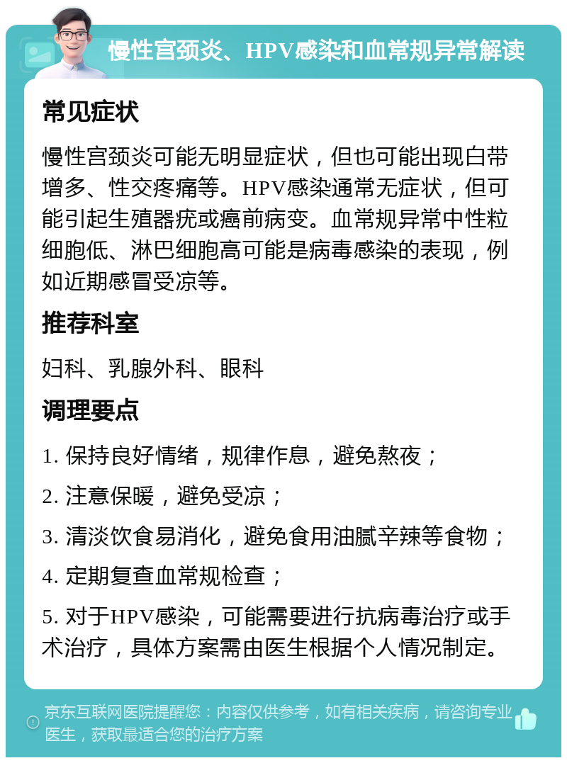 慢性宫颈炎、HPV感染和血常规异常解读 常见症状 慢性宫颈炎可能无明显症状，但也可能出现白带增多、性交疼痛等。HPV感染通常无症状，但可能引起生殖器疣或癌前病变。血常规异常中性粒细胞低、淋巴细胞高可能是病毒感染的表现，例如近期感冒受凉等。 推荐科室 妇科、乳腺外科、眼科 调理要点 1. 保持良好情绪，规律作息，避免熬夜； 2. 注意保暖，避免受凉； 3. 清淡饮食易消化，避免食用油腻辛辣等食物； 4. 定期复查血常规检查； 5. 对于HPV感染，可能需要进行抗病毒治疗或手术治疗，具体方案需由医生根据个人情况制定。