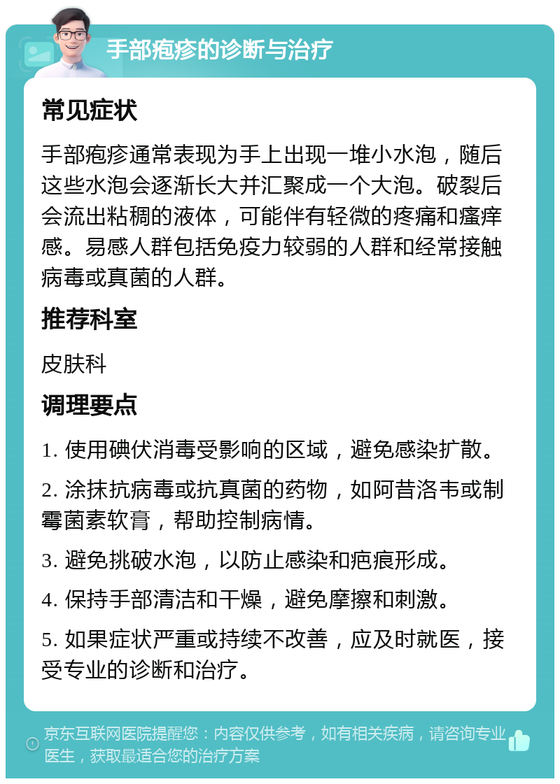 手部疱疹的诊断与治疗 常见症状 手部疱疹通常表现为手上出现一堆小水泡，随后这些水泡会逐渐长大并汇聚成一个大泡。破裂后会流出粘稠的液体，可能伴有轻微的疼痛和瘙痒感。易感人群包括免疫力较弱的人群和经常接触病毒或真菌的人群。 推荐科室 皮肤科 调理要点 1. 使用碘伏消毒受影响的区域，避免感染扩散。 2. 涂抹抗病毒或抗真菌的药物，如阿昔洛韦或制霉菌素软膏，帮助控制病情。 3. 避免挑破水泡，以防止感染和疤痕形成。 4. 保持手部清洁和干燥，避免摩擦和刺激。 5. 如果症状严重或持续不改善，应及时就医，接受专业的诊断和治疗。