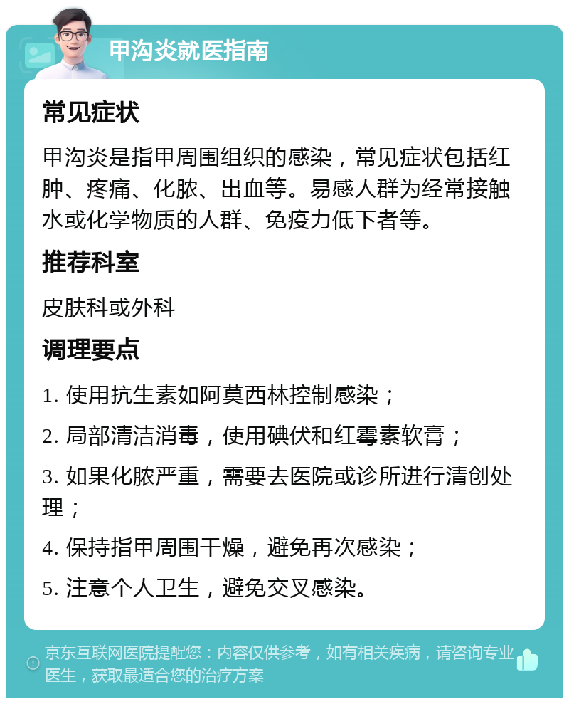 甲沟炎就医指南 常见症状 甲沟炎是指甲周围组织的感染，常见症状包括红肿、疼痛、化脓、出血等。易感人群为经常接触水或化学物质的人群、免疫力低下者等。 推荐科室 皮肤科或外科 调理要点 1. 使用抗生素如阿莫西林控制感染； 2. 局部清洁消毒，使用碘伏和红霉素软膏； 3. 如果化脓严重，需要去医院或诊所进行清创处理； 4. 保持指甲周围干燥，避免再次感染； 5. 注意个人卫生，避免交叉感染。