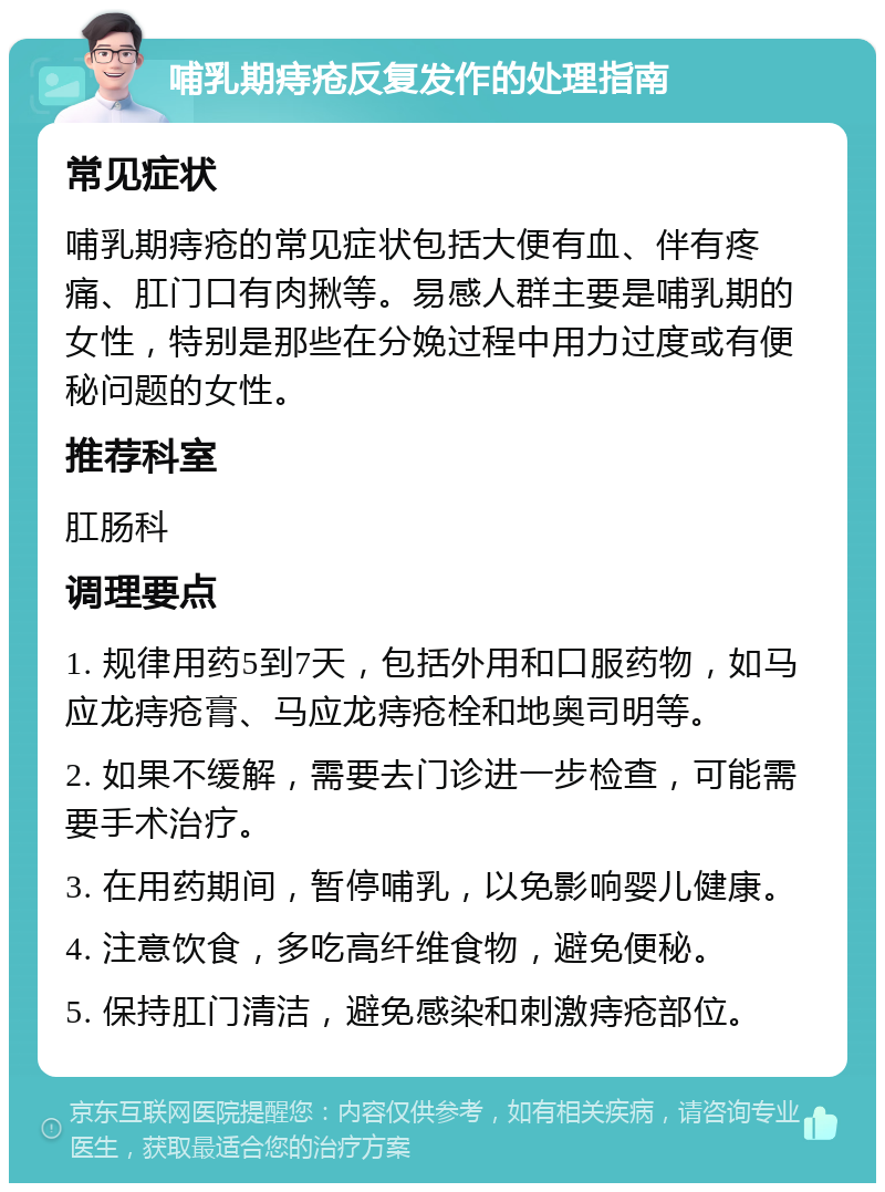 哺乳期痔疮反复发作的处理指南 常见症状 哺乳期痔疮的常见症状包括大便有血、伴有疼痛、肛门口有肉揪等。易感人群主要是哺乳期的女性，特别是那些在分娩过程中用力过度或有便秘问题的女性。 推荐科室 肛肠科 调理要点 1. 规律用药5到7天，包括外用和口服药物，如马应龙痔疮膏、马应龙痔疮栓和地奥司明等。 2. 如果不缓解，需要去门诊进一步检查，可能需要手术治疗。 3. 在用药期间，暂停哺乳，以免影响婴儿健康。 4. 注意饮食，多吃高纤维食物，避免便秘。 5. 保持肛门清洁，避免感染和刺激痔疮部位。