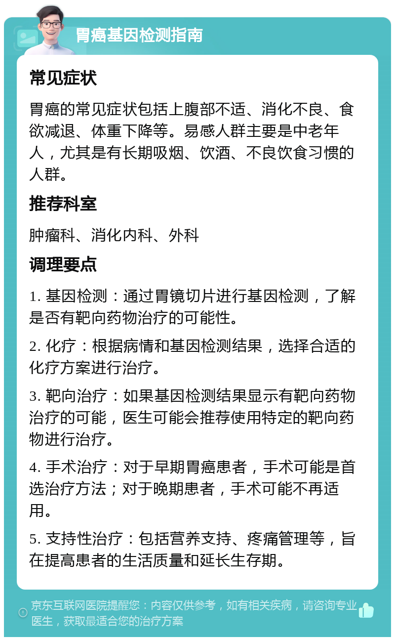 胃癌基因检测指南 常见症状 胃癌的常见症状包括上腹部不适、消化不良、食欲减退、体重下降等。易感人群主要是中老年人，尤其是有长期吸烟、饮酒、不良饮食习惯的人群。 推荐科室 肿瘤科、消化内科、外科 调理要点 1. 基因检测：通过胃镜切片进行基因检测，了解是否有靶向药物治疗的可能性。 2. 化疗：根据病情和基因检测结果，选择合适的化疗方案进行治疗。 3. 靶向治疗：如果基因检测结果显示有靶向药物治疗的可能，医生可能会推荐使用特定的靶向药物进行治疗。 4. 手术治疗：对于早期胃癌患者，手术可能是首选治疗方法；对于晚期患者，手术可能不再适用。 5. 支持性治疗：包括营养支持、疼痛管理等，旨在提高患者的生活质量和延长生存期。