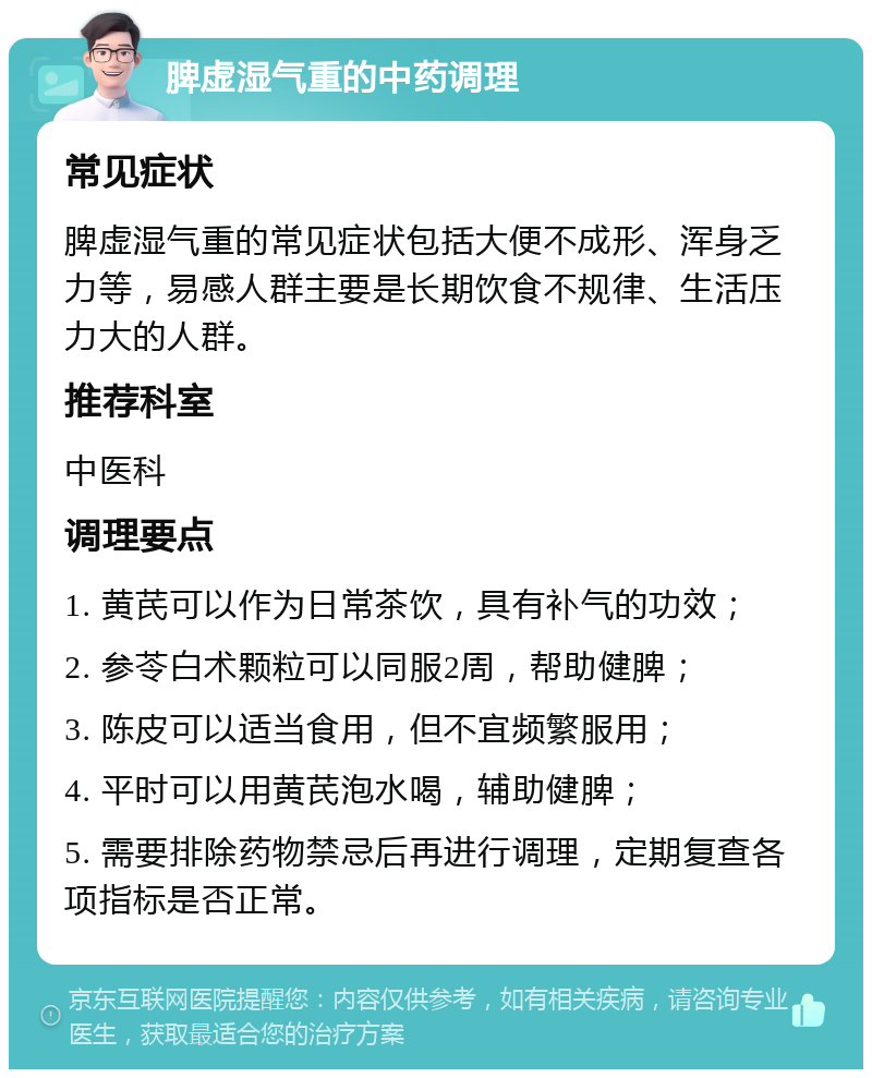 脾虚湿气重的中药调理 常见症状 脾虚湿气重的常见症状包括大便不成形、浑身乏力等，易感人群主要是长期饮食不规律、生活压力大的人群。 推荐科室 中医科 调理要点 1. 黄芪可以作为日常茶饮，具有补气的功效； 2. 参苓白术颗粒可以同服2周，帮助健脾； 3. 陈皮可以适当食用，但不宜频繁服用； 4. 平时可以用黄芪泡水喝，辅助健脾； 5. 需要排除药物禁忌后再进行调理，定期复查各项指标是否正常。