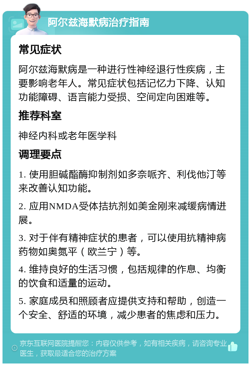 阿尔兹海默病治疗指南 常见症状 阿尔兹海默病是一种进行性神经退行性疾病，主要影响老年人。常见症状包括记忆力下降、认知功能障碍、语言能力受损、空间定向困难等。 推荐科室 神经内科或老年医学科 调理要点 1. 使用胆碱酯酶抑制剂如多奈哌齐、利伐他汀等来改善认知功能。 2. 应用NMDA受体拮抗剂如美金刚来减缓病情进展。 3. 对于伴有精神症状的患者，可以使用抗精神病药物如奥氮平（欧兰宁）等。 4. 维持良好的生活习惯，包括规律的作息、均衡的饮食和适量的运动。 5. 家庭成员和照顾者应提供支持和帮助，创造一个安全、舒适的环境，减少患者的焦虑和压力。