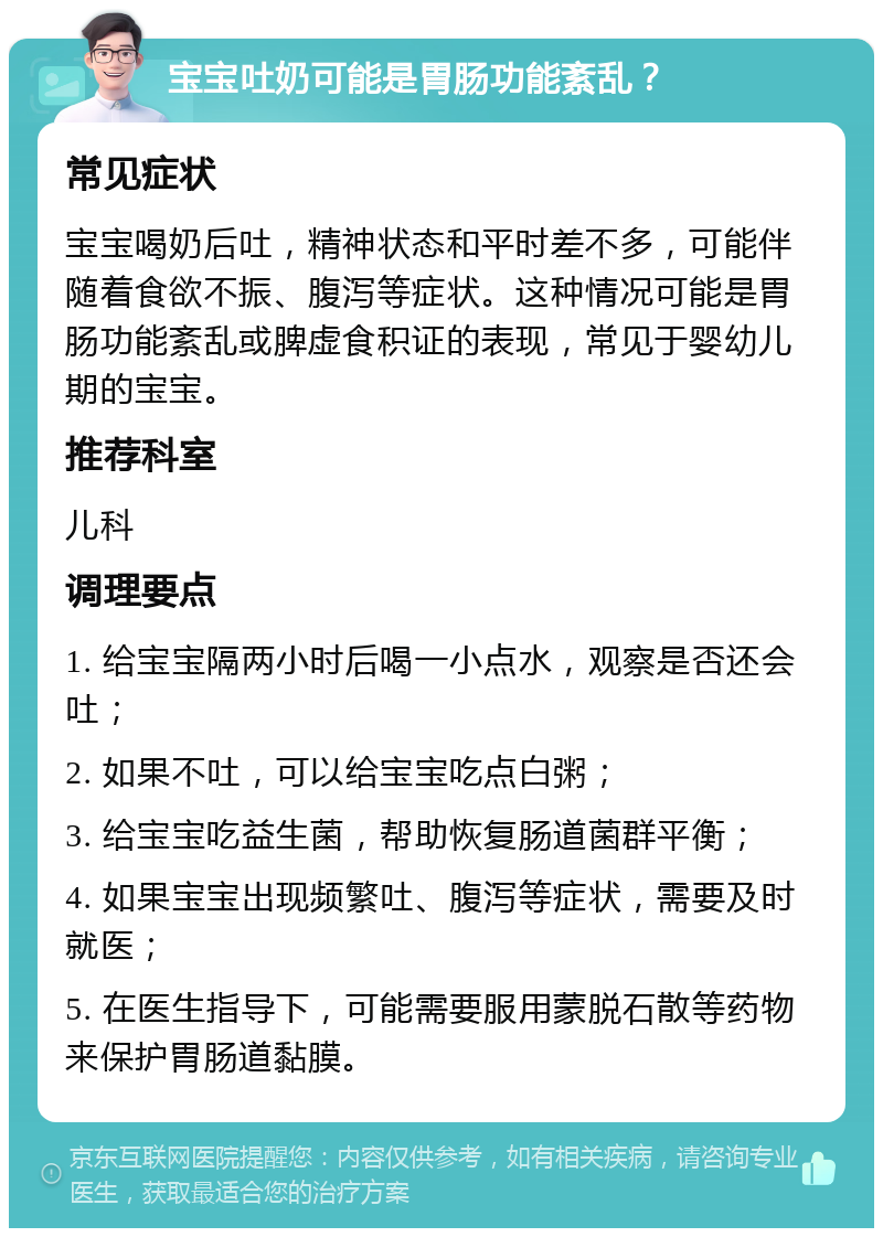 宝宝吐奶可能是胃肠功能紊乱？ 常见症状 宝宝喝奶后吐，精神状态和平时差不多，可能伴随着食欲不振、腹泻等症状。这种情况可能是胃肠功能紊乱或脾虚食积证的表现，常见于婴幼儿期的宝宝。 推荐科室 儿科 调理要点 1. 给宝宝隔两小时后喝一小点水，观察是否还会吐； 2. 如果不吐，可以给宝宝吃点白粥； 3. 给宝宝吃益生菌，帮助恢复肠道菌群平衡； 4. 如果宝宝出现频繁吐、腹泻等症状，需要及时就医； 5. 在医生指导下，可能需要服用蒙脱石散等药物来保护胃肠道黏膜。