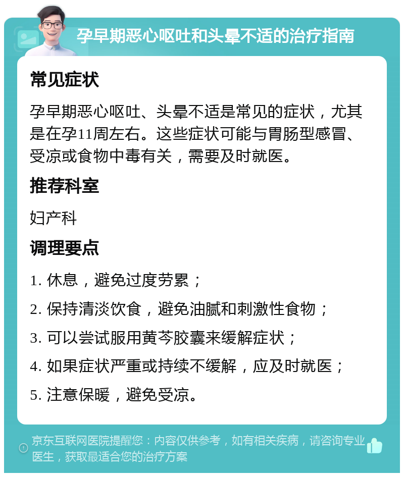 孕早期恶心呕吐和头晕不适的治疗指南 常见症状 孕早期恶心呕吐、头晕不适是常见的症状，尤其是在孕11周左右。这些症状可能与胃肠型感冒、受凉或食物中毒有关，需要及时就医。 推荐科室 妇产科 调理要点 1. 休息，避免过度劳累； 2. 保持清淡饮食，避免油腻和刺激性食物； 3. 可以尝试服用黄芩胶囊来缓解症状； 4. 如果症状严重或持续不缓解，应及时就医； 5. 注意保暖，避免受凉。