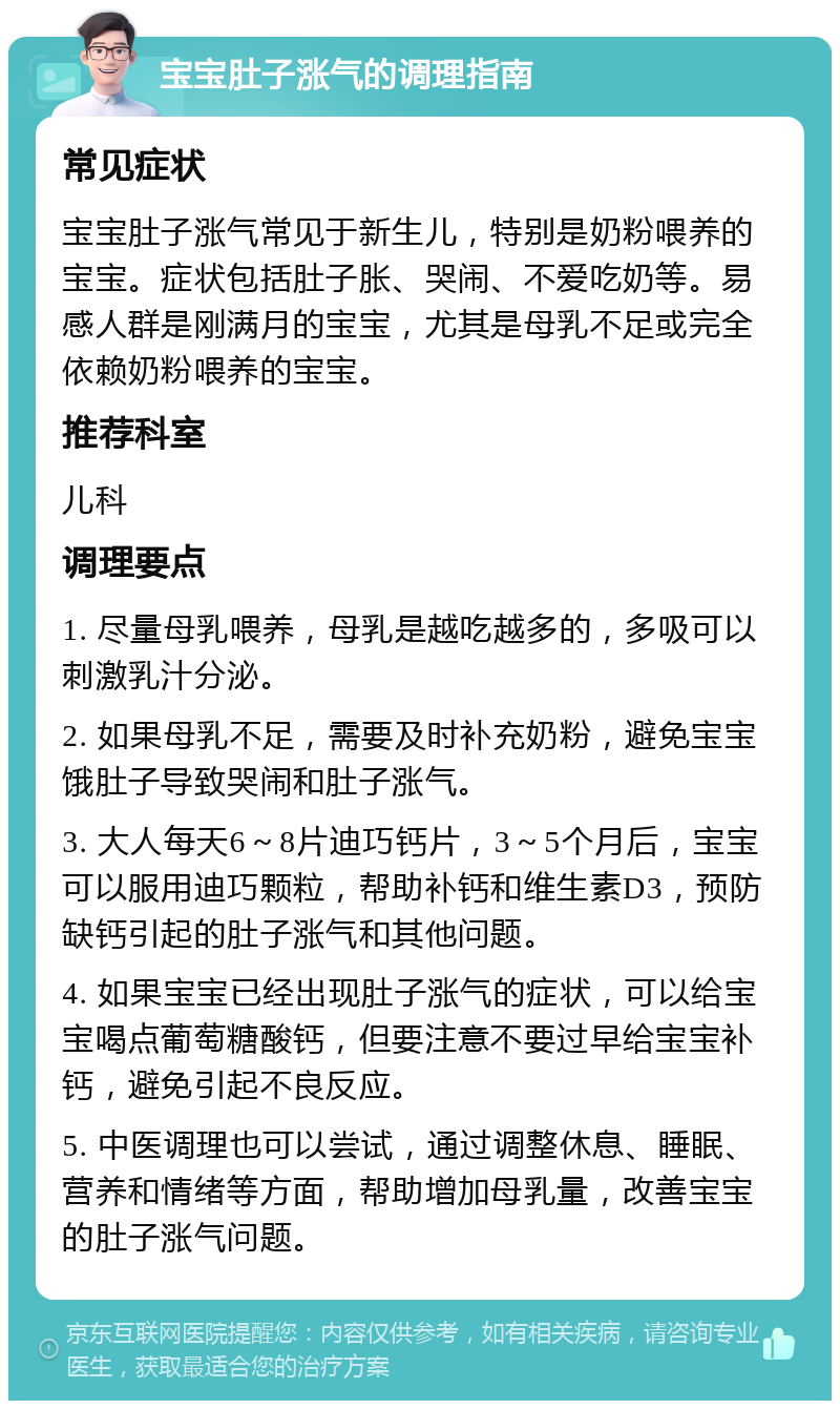 宝宝肚子涨气的调理指南 常见症状 宝宝肚子涨气常见于新生儿，特别是奶粉喂养的宝宝。症状包括肚子胀、哭闹、不爱吃奶等。易感人群是刚满月的宝宝，尤其是母乳不足或完全依赖奶粉喂养的宝宝。 推荐科室 儿科 调理要点 1. 尽量母乳喂养，母乳是越吃越多的，多吸可以刺激乳汁分泌。 2. 如果母乳不足，需要及时补充奶粉，避免宝宝饿肚子导致哭闹和肚子涨气。 3. 大人每天6～8片迪巧钙片，3～5个月后，宝宝可以服用迪巧颗粒，帮助补钙和维生素D3，预防缺钙引起的肚子涨气和其他问题。 4. 如果宝宝已经出现肚子涨气的症状，可以给宝宝喝点葡萄糖酸钙，但要注意不要过早给宝宝补钙，避免引起不良反应。 5. 中医调理也可以尝试，通过调整休息、睡眠、营养和情绪等方面，帮助增加母乳量，改善宝宝的肚子涨气问题。