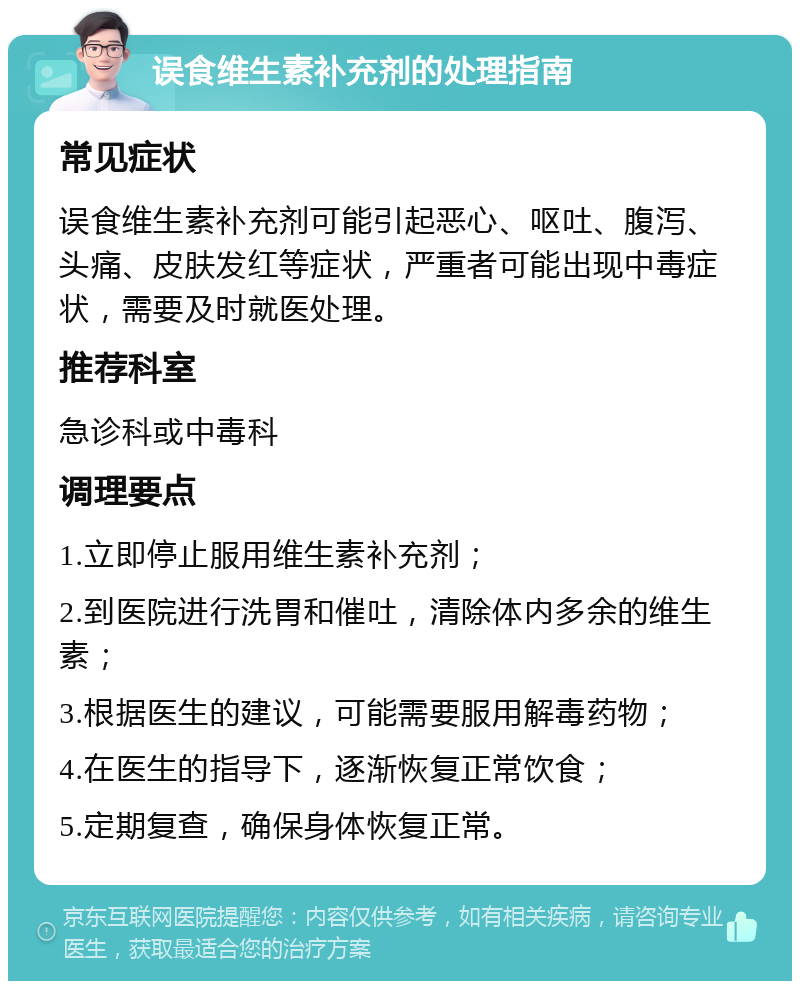 误食维生素补充剂的处理指南 常见症状 误食维生素补充剂可能引起恶心、呕吐、腹泻、头痛、皮肤发红等症状，严重者可能出现中毒症状，需要及时就医处理。 推荐科室 急诊科或中毒科 调理要点 1.立即停止服用维生素补充剂； 2.到医院进行洗胃和催吐，清除体内多余的维生素； 3.根据医生的建议，可能需要服用解毒药物； 4.在医生的指导下，逐渐恢复正常饮食； 5.定期复查，确保身体恢复正常。