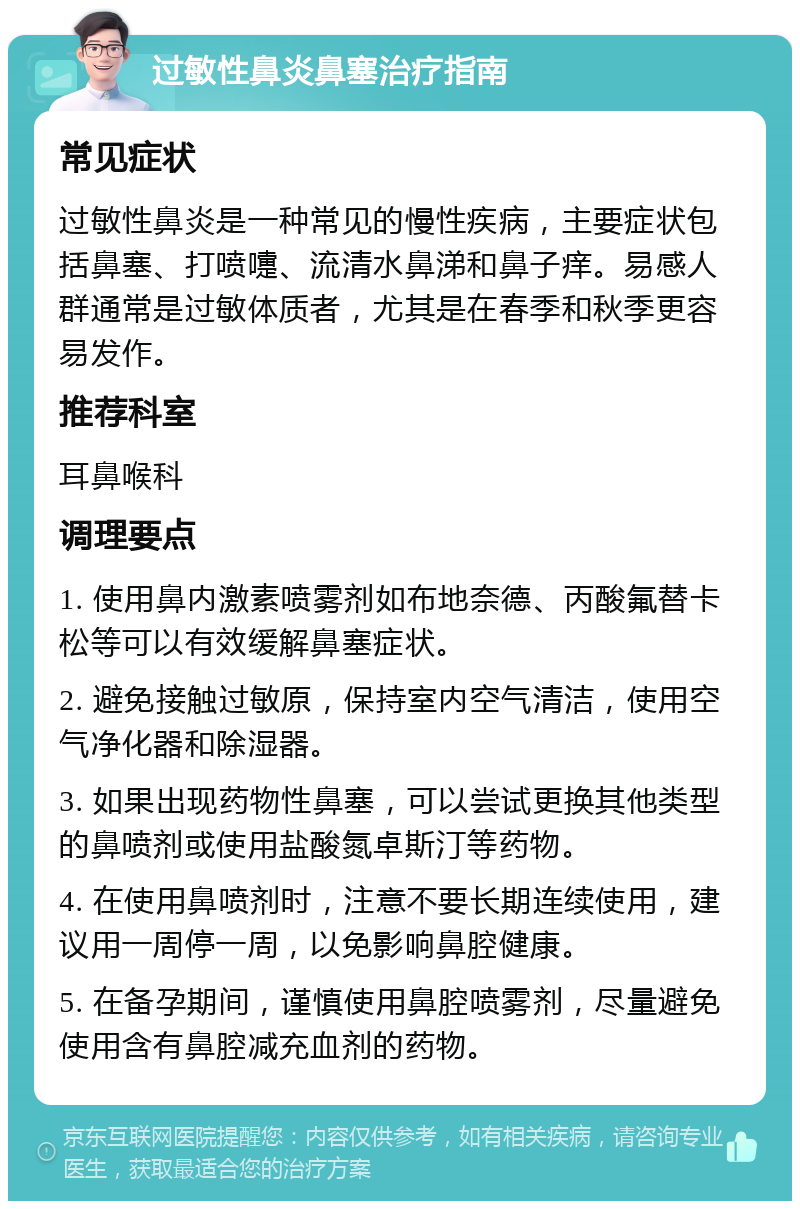 过敏性鼻炎鼻塞治疗指南 常见症状 过敏性鼻炎是一种常见的慢性疾病，主要症状包括鼻塞、打喷嚏、流清水鼻涕和鼻子痒。易感人群通常是过敏体质者，尤其是在春季和秋季更容易发作。 推荐科室 耳鼻喉科 调理要点 1. 使用鼻内激素喷雾剂如布地奈德、丙酸氟替卡松等可以有效缓解鼻塞症状。 2. 避免接触过敏原，保持室内空气清洁，使用空气净化器和除湿器。 3. 如果出现药物性鼻塞，可以尝试更换其他类型的鼻喷剂或使用盐酸氮卓斯汀等药物。 4. 在使用鼻喷剂时，注意不要长期连续使用，建议用一周停一周，以免影响鼻腔健康。 5. 在备孕期间，谨慎使用鼻腔喷雾剂，尽量避免使用含有鼻腔减充血剂的药物。