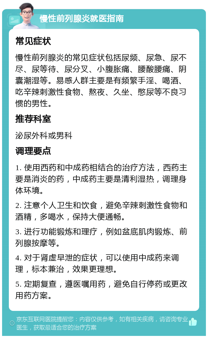 慢性前列腺炎就医指南 常见症状 慢性前列腺炎的常见症状包括尿频、尿急、尿不尽、尿等待、尿分叉、小腹胀痛、腰酸腰痛、阴囊潮湿等。易感人群主要是有频繁手淫、喝酒、吃辛辣刺激性食物、熬夜、久坐、憋尿等不良习惯的男性。 推荐科室 泌尿外科或男科 调理要点 1. 使用西药和中成药相结合的治疗方法，西药主要是消炎的药，中成药主要是清利湿热，调理身体环境。 2. 注意个人卫生和饮食，避免辛辣刺激性食物和酒精，多喝水，保持大便通畅。 3. 进行功能锻炼和理疗，例如盆底肌肉锻炼、前列腺按摩等。 4. 对于肾虚早泄的症状，可以使用中成药来调理，标本兼治，效果更理想。 5. 定期复查，遵医嘱用药，避免自行停药或更改用药方案。