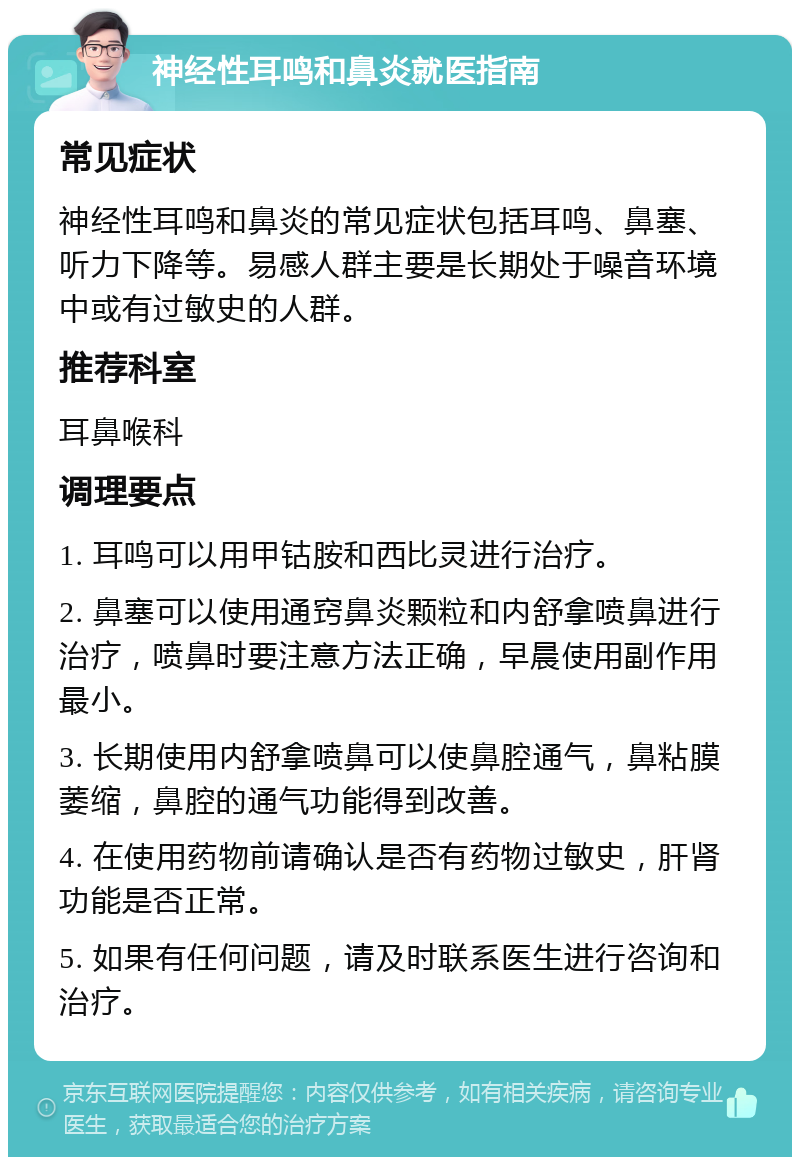 神经性耳鸣和鼻炎就医指南 常见症状 神经性耳鸣和鼻炎的常见症状包括耳鸣、鼻塞、听力下降等。易感人群主要是长期处于噪音环境中或有过敏史的人群。 推荐科室 耳鼻喉科 调理要点 1. 耳鸣可以用甲钴胺和西比灵进行治疗。 2. 鼻塞可以使用通窍鼻炎颗粒和内舒拿喷鼻进行治疗，喷鼻时要注意方法正确，早晨使用副作用最小。 3. 长期使用内舒拿喷鼻可以使鼻腔通气，鼻粘膜萎缩，鼻腔的通气功能得到改善。 4. 在使用药物前请确认是否有药物过敏史，肝肾功能是否正常。 5. 如果有任何问题，请及时联系医生进行咨询和治疗。