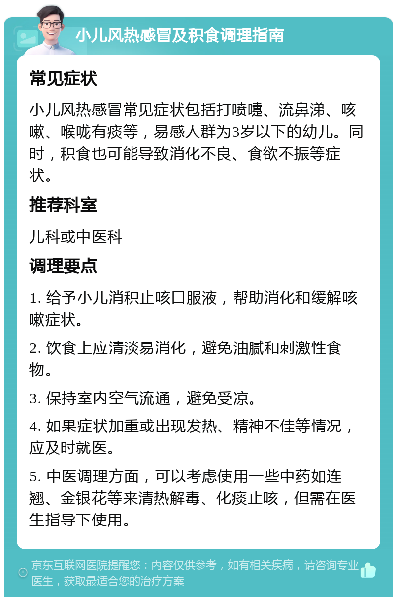 小儿风热感冒及积食调理指南 常见症状 小儿风热感冒常见症状包括打喷嚏、流鼻涕、咳嗽、喉咙有痰等，易感人群为3岁以下的幼儿。同时，积食也可能导致消化不良、食欲不振等症状。 推荐科室 儿科或中医科 调理要点 1. 给予小儿消积止咳口服液，帮助消化和缓解咳嗽症状。 2. 饮食上应清淡易消化，避免油腻和刺激性食物。 3. 保持室内空气流通，避免受凉。 4. 如果症状加重或出现发热、精神不佳等情况，应及时就医。 5. 中医调理方面，可以考虑使用一些中药如连翘、金银花等来清热解毒、化痰止咳，但需在医生指导下使用。