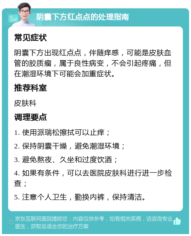 阴囊下方红点点的处理指南 常见症状 阴囊下方出现红点点，伴随痒感，可能是皮肤血管的胶质瘤，属于良性病变，不会引起疼痛，但在潮湿环境下可能会加重症状。 推荐科室 皮肤科 调理要点 1. 使用派瑞松擦拭可以止痒； 2. 保持阴囊干燥，避免潮湿环境； 3. 避免熬夜、久坐和过度饮酒； 4. 如果有条件，可以去医院皮肤科进行进一步检查； 5. 注意个人卫生，勤换内裤，保持清洁。