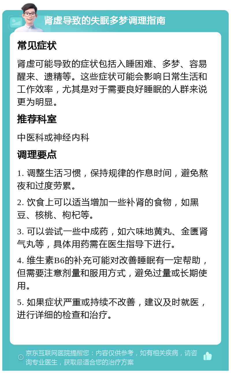 肾虚导致的失眠多梦调理指南 常见症状 肾虚可能导致的症状包括入睡困难、多梦、容易醒来、遗精等。这些症状可能会影响日常生活和工作效率，尤其是对于需要良好睡眠的人群来说更为明显。 推荐科室 中医科或神经内科 调理要点 1. 调整生活习惯，保持规律的作息时间，避免熬夜和过度劳累。 2. 饮食上可以适当增加一些补肾的食物，如黑豆、核桃、枸杞等。 3. 可以尝试一些中成药，如六味地黄丸、金匮肾气丸等，具体用药需在医生指导下进行。 4. 维生素B6的补充可能对改善睡眠有一定帮助，但需要注意剂量和服用方式，避免过量或长期使用。 5. 如果症状严重或持续不改善，建议及时就医，进行详细的检查和治疗。