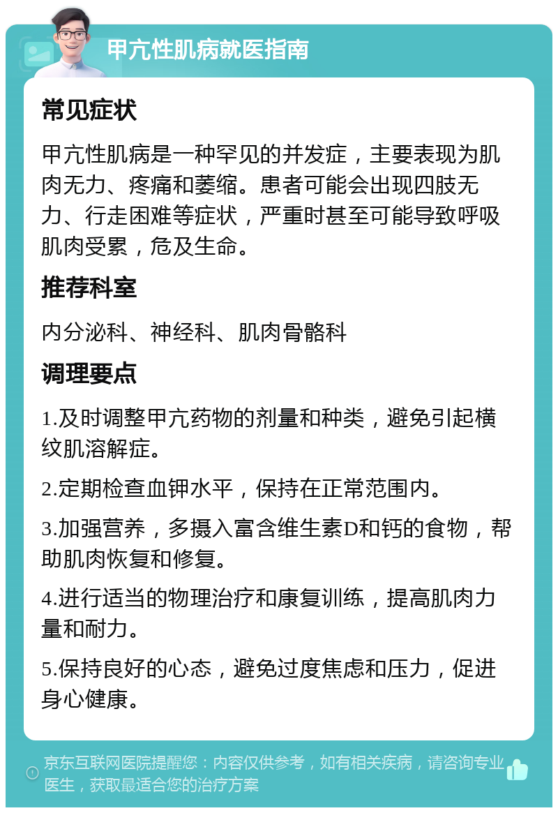 甲亢性肌病就医指南 常见症状 甲亢性肌病是一种罕见的并发症，主要表现为肌肉无力、疼痛和萎缩。患者可能会出现四肢无力、行走困难等症状，严重时甚至可能导致呼吸肌肉受累，危及生命。 推荐科室 内分泌科、神经科、肌肉骨骼科 调理要点 1.及时调整甲亢药物的剂量和种类，避免引起横纹肌溶解症。 2.定期检查血钾水平，保持在正常范围内。 3.加强营养，多摄入富含维生素D和钙的食物，帮助肌肉恢复和修复。 4.进行适当的物理治疗和康复训练，提高肌肉力量和耐力。 5.保持良好的心态，避免过度焦虑和压力，促进身心健康。